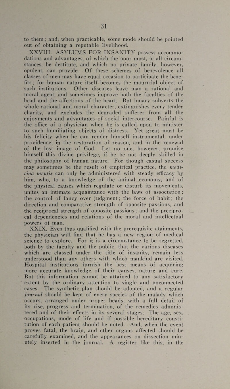 to them; and, when practicable, some mode should be pointed out of obtaining a reputable livelihood. XXVIII. ASYLUMS FOR INSANITY possess accommo¬ dations and advantages, of which the poor must, in all circum¬ stances, be destitute, and which no private family, however, opulent, can provide. Of these schemes of benevolence all classes of men may have equal occasion to participate the bene¬ fits; for human nature itself becomes the mournful object of such institutions. Other diseases leave man a rational and moral agent, and sometimes improve both the faculties of the head and the affections of the heart. But lunacy subverts the whole rational and moral character, extinguishes every tender charity, and excludes the degraded sufferer from all the enjoyments and advantages of social intercourse. Painful is the office of a physician when he is called upon to minister to such humiliating objects of distress. Yet great must be his felicity when he can render himself instrumental, under providence, in the restoration of reason, and in the renewal of the lost image of God. Let no one, however, promise himself this divine privilege, if he be not deeply skilled in the philosophy of human nature. For though casual success may sometimes be the result of empirical practice, the mcdi- cina mentis can only be administered with steady efficacy by him, who, to a knowledge of the animal economy, and of the physical causes which regulate or disturb its movements, unites an intimate acquaintance with the laws of association ; the control of fancy over judgment; the force of habit; the direction and comparative strength of opposite passions, and the reciprocal strength of opposite passions; and the precipro- cal dependencies and relations of the moral and intellectual powers of man. XXIX. Even thus qualified with the prerequisite atainments, the physician will find that he has a new region of medical science to explore. For it is a circumstance to be regretted, both by the faculty and the public, that the various diseases which are classed under the title of insanity, remain less understood than any others with which mankind are visited. Hospital institutions furnish the best means of acquiring more accurate knowledge of their causes, nature and cure. But this information cannot be attained to any satisfactory extent by the ordinary attention to single and unconnected cases. The synthetic plan should be adopted, and a regular journal should be kept of every species of the malady which occurs, arranged under proper heads, with a full detail of its rise, progress and termination, of the remedies adminis¬ tered and of their effects in its several stages. The age, sex, occupations, mode of life and if possible hereditary consti¬ tution of each patient should be noted. And, when the event proves fatal, the brain, and other organs affected should be carefully examined, and the appearances on dissection min¬ utely inserted in the journal. A register like this, in the