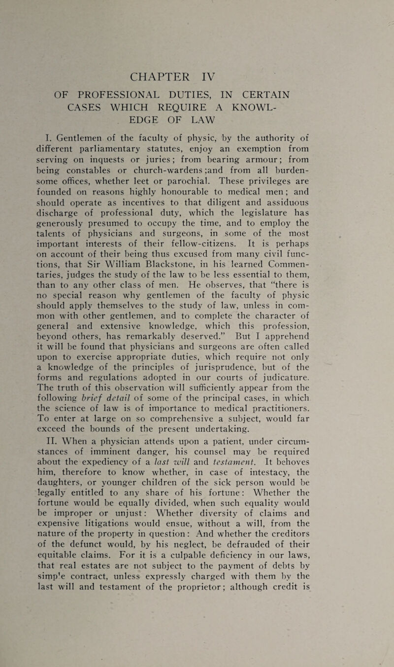 OF PROFESSIONAL DUTIES, IN CERTAIN CASES WHICH REQUIRE A KNOWL¬ EDGE OF LAW I. Gentlemen of the faculty of physic, by the authority of different parliamentary statutes, enjoy an exemption from serving on inquests or juries; from bearing armour; from being constables or church-wardens ;and from all burden¬ some offices, whether leet or parochial. These privileges are founded on reasons highly honourable to medical men; and should operate as incentives to that diligent and assiduous discharge of professional duty, which the legislature has generously presumed to occupy the time, and to employ the talents of physicians and surgeons, in some of the most important interests of their fellow-citizens. It is perhaps on account of their being thus excused from many civil func¬ tions, that Sir William Blackstone, in his learned Commen¬ taries, judges the study of the law to be less essential to them, than to any other class of men. He observes, that “there is no special reason why gentlemen of the faculty of physic should apply themselves to the study of law, unless in com¬ mon with other gentlemen, and to complete the character of general and extensive knowledge, which this profession, beyond others, has remarkably deserved.” But I apprehend it will be found that physicians and surgeons are often called upon to exercise appropriate duties, which require not only a knowledge of the principles of jurisprudence, but of the forms and regulations adopted in our courts of judicature. The truth of this observation will sufficiently appear from the following brief detail of some of the principal cases, in which the science of law is of importance to medical practitioners. To enter at large on so comprehensive a subject, would far exceed the bounds of the present undertaking. II. When a physician attends upon a patient, under circum¬ stances of imminent danger, his counsel may be required about the expediency of a last will and testament. It behoves him, therefore to know whether, in case of intestacy, the daughters, or younger children of the sick person would be legally entitled to any share of his fortune: Whether the fortune would be equally divided, when such equality would be improper or unjust: Whether diversity of claims and expensive litigations would ensue, without a will, from the nature of the property in question: And whether the creditors of the defunct would, by his neglect, be defrauded of their equitable claims. For it is a culpable deficiency in our laws, that real estates are not subject to the payment of debts by simp’e contract, unless expressly charged with them by the last will and testament of the proprietor; although credit is