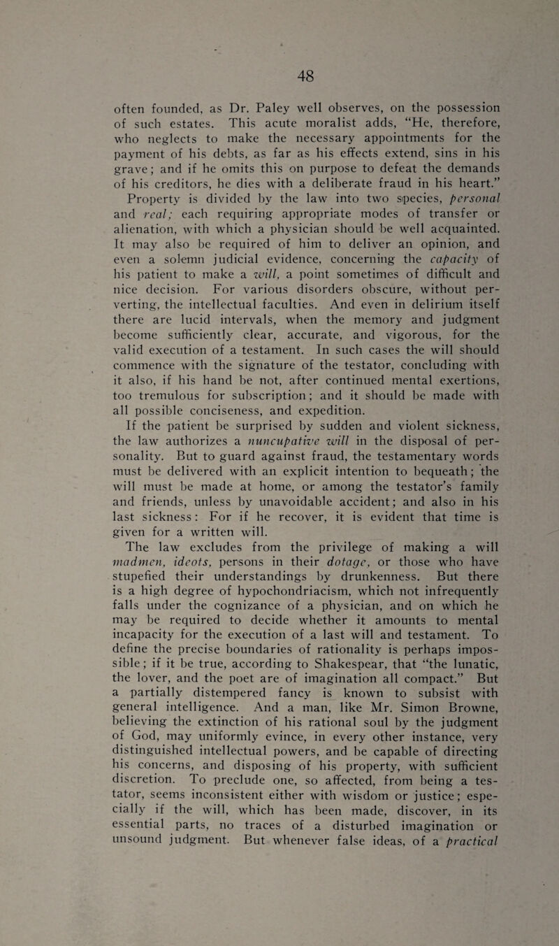 often founded, as Dr. Paley well observes, on the possession of such estates. This acute moralist adds, “He, therefore, who neglects to make the necessary appointments for the payment of his debts, as far as his effects extend, sins in his grave; and if he omits this on purpose to defeat the demands of his creditors, he dies with a deliberate fraud in his heart.” Property is divided by the law into two species, personal and real; each requiring appropriate modes of transfer or alienation, with which a physician should be well acquainted. It may also be required of him to deliver an opinion, and even a solemn judicial evidence, concerning the capacity of his patient to make a will, a point sometimes of difficult and nice decision. For various disorders obscure, without per¬ verting, the intellectual faculties. And even in delirium itself there are lucid intervals, when the memory and judgment become sufficiently clear, accurate, and vigorous, for the valid execution of a testament. In such cases the will should commence with the signature of the testator, concluding with it also, if his hand be not, after continued mental exertions, too tremulous for subscription; and it should be made with all possible conciseness, and expedition. If the patient be surprised by sudden and violent sickness, the law authorizes a nuncupative will in the disposal of per¬ sonality. But to guard against fraud, the testamentary words must be delivered with an explicit intention to bequeath; the will must be made at home, or among the testator’s family and friends, unless by unavoidable accident; and also in his last sickness : For if he recover, it is evident that time is given for a written will. The law excludes from the privilege of making a will madmen, idcots, persons in their dotage, or those who have stupefied their understandings by drunkenness. But there is a high degree of hypochondriacism, which not infrequently falls under the cognizance of a physician, and on which he may be required to decide whether it amounts to mental incapacity for the execution of a last will and testament. To define the precise boundaries of rationality is perhaps impos¬ sible; if it be true, according to Shakespear, that “the lunatic, the lover, and the poet are of imagination all compact.” But a partially distempered fancy is known to subsist with general intelligence. And a man, like Mr. Simon Browne, believing the extinction of his rational soul by the judgment of God, may uniformly evince, in every other instance, very distinguished intellectual powers, and be capable of directing his concerns, and disposing of his property, with sufficient discretion. To preclude one, so affected, from being a tes¬ tator, seems inconsistent either with wisdom or justice; espe¬ cially if the will, which has been made, discover, in its essential parts, no traces of a disturbed imagination or unsound judgment. But whenever false ideas, of a practical