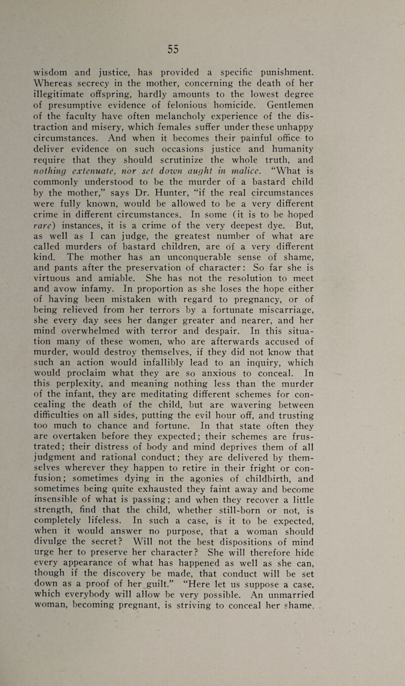 wisdom and justice, has provided a specific punishment. Whereas secrecy in the mother, concerning the death of her illegitimate offspring, hardly amounts to the lowest degree of presumptive evidence of felonious homicide. Gentlemen of the faculty have often melancholy experience of the dis¬ traction and misery, which females suffer under these unhappy circumstances. And when it becomes their painful office to deliver evidence on such occasions justice and humanity require that they should scrutinize the whole truth, and nothing extenuate, nor set dozvn aught in malice. “What is commonly understood to be the murder of a bastard child by the mother,” says Dr. Hunter, “if the real circumstances were fully known, would be allowed to be a very different crime in different circumstances. In some (it is to be hoped rare) instances, it is a crime of the very deepest dye. But, as well as I can judge, the greatest number of what are called murders of bastard children, are of a very different kind. The mother has an unconquerable sense of shame, and pants after the preservation of character: So far she is virtuous and amiable. She has not the resolution to meet and avow infamy. In proportion as she loses the hope either of having been mistaken with regard to pregnancy, or of being relieved from her terrors by a fortunate miscarriage, she every day sees her danger greater and nearer, and her mind overwhelmed with terror and despair. In this situa¬ tion many of these women, who are afterwards accused of murder, would destroy themselves, if they did not know that such an action would infallibly lead to an inquiry, which would proclaim what they are so anxious to conceal. In this perplexity, and meaning nothing less than the murder of the infant, they are meditating different schemes for con¬ cealing the death of the child, but are wavering between difficulties on all sides, putting the evil hour off, and trusting too much to chance and fortune. In that state often they are overtaken before they expected; their schemes are frus¬ trated; their distress of body and mind deprives them of all judgment and rational conduct; they are delivered by them¬ selves wherever they happen to retire in their fright or con¬ fusion; sometimes dying in the agonies of childbirth, and sometimes being quite exhausted they faint away and become insensible of what is passing; and when they recover a little strength, find that the child, whether still-born or not, is completely lifeless. In such a case, is it to be expected, when it would answer no purpose, that a woman should divulge the secret? Will not the best dispositions of mind urge her to preserve her character? She will therefore hide every appearance of what has happened as well as she can, though if the discovery be made, that conduct will be set down as a proof of her guilt.” “Here let us suppose a case, which everybody will allow be very possible. An unmarried woman, becoming pregnant, is striving to conceal her shame,