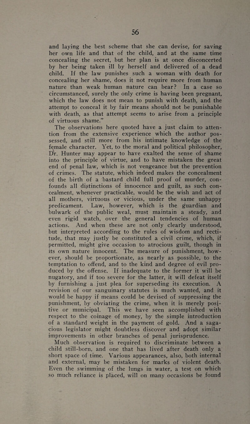 and laying the best scheme that she can devise, for saving her own life and that of the child, and at the same time concealing the secret, but her plan is at once disconcerted by her being taken ill by herself and delivered of a dead child. If the law punishes such a woman with death for concealing her shame, does it not require more from human nature than weak human nature can bear? In a case so circumstanced, surely the only crime is having been pregnant, which the law does not mean to punish with death, and the attempt to conceal it by fair means should not be punishable with death, as that attempt seems to arise from a principle of virtuous shame.” The observations here quoted have a just claim to atten¬ tion from the extensive experience which the author pos¬ sessed, and still more from his intimate knowledge of the female character. Yet, to the moral and political philosopher, Dr. Hunter may appear to have exalted the sense of shame into the principle of virtue, and to have mistaken the great end of penal law, which is not vengeance but the prevention of crimes. The statute, which indeed makes the concealment of the birth of a bastard child full proof of murder, con¬ founds all distinctions of innocence and guilt, as such con¬ cealment, whenever practicable, would be the wish and act of all mothers, virtuous or vicious, under the same unhappy predicament. Law, however, which is the guardian and bulwark of the public weal, must maintain a steady, and even rigid watch, over the general tendencies of human actions. And when these are not only clearly understood, but interpreted according to the rules of wisdom and recti¬ tude, that may justly be constituted a civil crime, which, if permitted, might give occasion to atrocious guilt, though in its own nature innocent. The measure of punishment, how¬ ever, should be proportionate, as nearly as possible, to the temptation to offend, and to the kind and degree of evil pro¬ duced by the offense. If inadequate to the former it will be nugatory, and if too severe for the latter, it will defeat itself by furnishing a just plea for superseding its execution. A revision of our sanguinary statutes is much wanted, and it would be happy if means could be devised of suppressing the punishment, by obviating the crime, when it is merely posi¬ tive or municipal. This we have seen accomplished with respect to the coinage of money, by the simple introduction of a standard weight in the payment of gold. And a saga¬ cious legislator might doubtless discover and adopt similar improvements in other branches of penal jurisprudence. Much observation is required to discriminate between a child still-born, and one that has lived after death only a short space of time. Various appearances, also, both internal and external, may be mistaken for marks of violent death. Even the swimming of the lungs in water, a test on which so much reliance is placed, will on many occasions be found