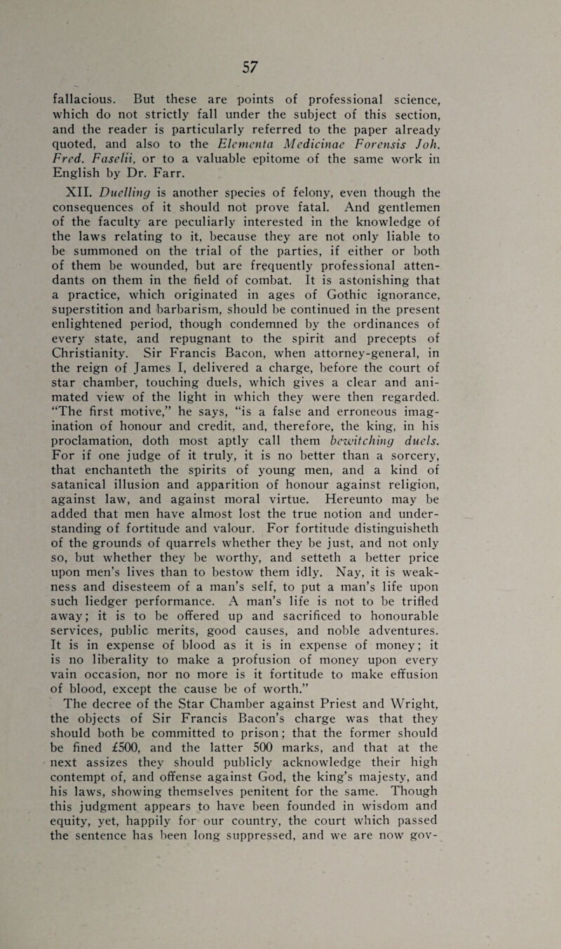 fallacious. But these are points of professional science, which do not strictly fall under the subject of this section, and the reader is particularly referred to the paper already quoted, and also to the Elcmcnta Medicinae Forensis Joh. Fred. FaseUi, or to a valuable epitome of the same work in English by Dr. Farr. XII. Duelling is another species of felony, even though the consequences of it should not prove fatal. And gentlemen of the faculty are peculiarly interested in the knowledge of the laws relating to it, because they are not only liable to be summoned on the trial of the parties, if either or both of them be wounded, but are frequently professional atten¬ dants on them in the field of combat. It is astonishing that a practice, which originated in ages of Gothic ignorance, superstition and barbarism, should be continued in the present enlightened period, though condemned by the ordinances of every state, and repugnant to the spirit and precepts of Christianity. Sir Francis Bacon, when attorney-general, in the reign of James I, delivered a charge, before the court of star chamber, touching duels, which gives a clear and ani¬ mated view of the light in which they were then regarded. “The first motive,” he says, “is a false and erroneous imag¬ ination of honour and credit, and, therefore, the king, in his proclamation, doth most aptly call them bewitching duels. For if one judge of it truly, it is no better than a sorcery, that enchanteth the spirits of young men, and a kind of satanical illusion and apparition of honour against religion, against law, and against moral virtue. Hereunto may be added that men have almost lost the true notion and under¬ standing of fortitude and valour. For fortitude distinguisheth of the grounds of quarrels whether they be just, and not only so, but whether they be worthy, and setteth a better price upon men’s lives than to bestow them idly. Nay, it is weak¬ ness and disesteem of a man’s self, to put a man’s life upon such liedger performance. A man’s life is not to be trifled away; it is to be offered up and sacrificed to honourable services, public merits, good causes, and noble adventures. It is in expense of blood as it is in expense of money; it is no liberality to make a profusion of money upon every vain occasion, nor no more is it fortitude to make effusion of blood, except the cause be of worth.” The decree of the Star Chamber against Priest and Wright, the objects of Sir Francis Bacon’s charge was that they should both be committed to prison; that the former should be fined £500, and the latter 500 marks, and that at the next assizes they should publicly acknowledge their high contempt of, and offense against God, the king’s majesty, and his laws, showing themselves penitent for the same. Though this judgment appears to have been founded in wisdom and equity, yet, happily for our country, the court which passed the sentence has been long suppressed, and we are now gov-