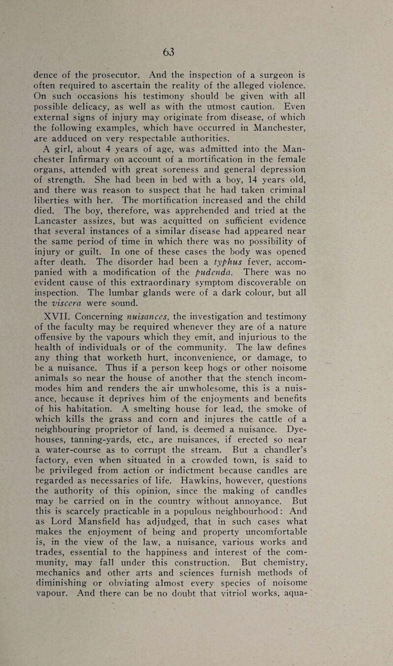 dence of the prosecutor. And the inspection of a surgeon is often required to ascertain the reality of the alleged violence. On such occasions his testimony should be given with all possible delicacy, as well as with the utmost caution. Even external signs of injury may originate from disease, of which the following examples, which have occurred in Manchester, are adduced on very respectable authorities. A girl, about 4 years of age, was admitted into the Man¬ chester Infirmary on account of a mortification in the female organs, attended with great soreness and general depression of strength. She had been in bed with a boy, 14 years old, and there was reason to suspect that he had taken criminal liberties with her. The mortification increased and the child died. The boy, therefore, was apprehended and tried at the Lancaster assizes, but was acquitted on sufficient evidence that several instances of a similar disease had appeared near the same period of time in which there was no possibility of injury or guilt. In one of these cases the body was opened after death. The disorder had been a typhus fever, accom¬ panied with a modification of the pudenda. There was no evident cause of this extraordinary symptom discoverable on inspection. The lumbar glands were of a dark colour, but all the viscera were sound. XVII. Concerning nuisances, the investigation and testimony of the faculty may be required whenever they are of a nature offensive by the vapours which they emit, and injurious to the health of individuals or of the community. The law defines any thing that worketh hurt, inconvenience, or damage, to be a nuisance. Thus if a person keep hogs or other noisome animals so near the house of another that the stench incom¬ modes him and renders the air unwholesome, this is a nuis¬ ance, because it deprives him of the enjoyments and benefits of his habitation. A smelting house for lead, the smoke of which kills the grass and corn and injures the cattle of a neighbouring proprietor of land, is deemed a nuisance. Dye- houses, tanning-yards, etc., are nuisances, if erected so near a water-course as to corrupt the stream. But a chandler’s factory, even when situated in a crowded town, is said to be privileged from action or indictment because candles are regarded as necessaries of life. Hawkins, however, questions the authority of this opinion, since the making of candles may be carried on in the country without annoyance. But this is scarcely practicable in a populous neighbourhood: And as Lord Mansfield has adjudged, that in such cases what makes the enjoyment of being and property uncomfortable is, in the view of the law, a nuisance, various works and trades, essential to the happiness and interest of the com¬ munity, may fall under this construction. But chemistry, mechanics and other arts and sciences furnish methods of diminishing or obviating almost every species of noisome vapour. And there can be no doubt that vitriol works, aqua-