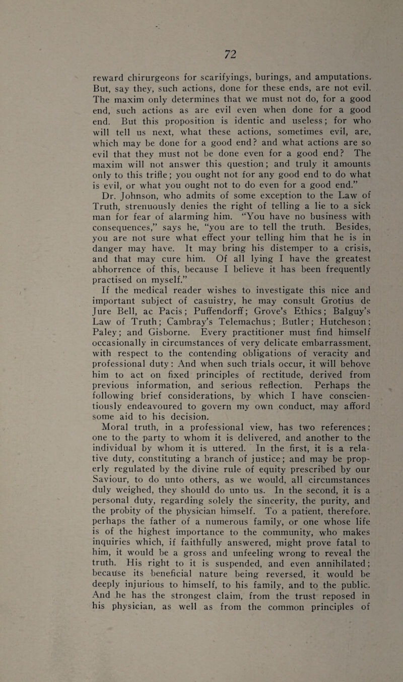 reward chirurgeons for scarifyings, burings, and amputations. But, say they, such actions, done for these ends, are not evil. The maxim only determines that we must not do, for a good end, such actions as are evil even when done for a good end. But this proposition is identic and useless; for who will tell us next, what these actions, sometimes evil, are, which may he done for a good end? and what actions are so evil that they must not be done even for a good end? The maxim will not answer this question; and truly it amounts only to this trifle; you ought not for any good end to do what is evil, or what you ought not to do even for a good end.” Dr. Johnson, who admits of some exception to the Law of Truth, strenuously denies the right of telling a lie to a sick man for fear of alarming him. “You have no business with consequences,” says he, “you are to tell the truth. Besides, you are not sure what effect your telling him that he is in danger may have. It may bring his distemper to a crisis, and that may cure him. Of all lying I have the greatest abhorrence of this, because I believe it has been frequently practised on myself.” If the medical reader wishes to investigate this nice and important subject of casuistry, he may consult Grotius de Jure Bell, ac Pacis; Puffendorff; Grove’s Ethics; Balguy’s Law of Truth; Cambray’s Telemachus; Butler; Hutcheson; Paley; and Gisborne. Every practitioner must find himself occasionally in circumstances of very delicate embarrassment, with respect to the contending obligations of veracity and professional duty: And when such trials occur, it will behove him to act on fixed principles of rectitude, derived from previous information, and serious reflection. Perhaps the following brief considerations, by which I have conscien¬ tiously endeavoured to govern my own conduct, may afford some aid to his decision. Moral truth, in a professional view, has two references; one to the party to whom it is delivered, and another to the individual by whom it is uttered. In the first, it is a rela¬ tive duty, constituting a branch of justice; and may be prop¬ erly regulated by the divine rule of equity prescribed by our Saviour, to do unto others, as we would, all circumstances duly weighed, they should do unto us. In the second, it is a personal duty, regarding solely the sincerity, the purity, and the probity of the physician himself. To a patient, therefore, perhaps the father of a numerous family, or one whose life is of the highest importance to the community, who makes inquiries which, if faithfully answered, might prove fatal to him, it would be a gross and unfeeling wrong to reveal the truth. His right to it is suspended, and even annihilated; because its beneficial nature being reversed, it would be deeply injurious to himself, to his family, and to the public. And he has the strongest claim, from the trust reposed in his physician, as well as from the common principles of