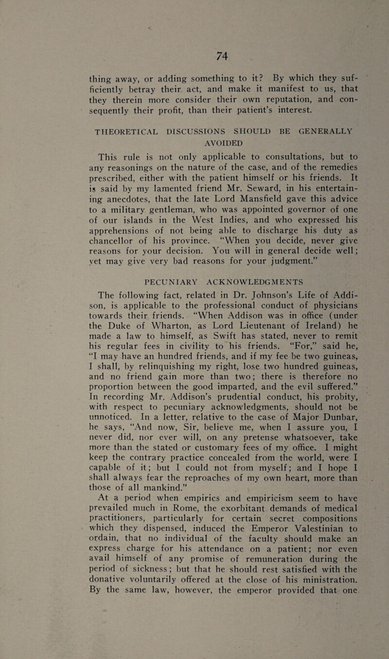 thing away, or adding something to it? By which they suf¬ ficiently betray their act, and make it manifest to us, that they therein more consider their own reputation, and con¬ sequently their profit, than their patient’s interest. THEORETICAL DISCUSSIONS SHOULD BE GENERALLY AVOIDED This rule is not only applicable to consultations, but to any reasonings on the nature of the case, and of the remedies prescribed, either with the patient himself or his friends. It is said by my lamented friend Mr. Seward, in his entertain¬ ing anecdotes, that the late Lord Mansfield gave this advice to a military gentleman, who was appointed governor of one of our islands in the West Indies, and who expressed his apprehensions of not being able to discharge his duty as chancellor of his province. “When you decide, never give reasons for your decision. You will in general decide well; yet may give very bad reasons for your judgment.” PECUNIARY ACKNOWLEDGMENTS The following fact, related in Dr. Johnson’s Life of Addi¬ son, is applicable to the professional conduct of physicians towards their friends. “When Addison was in office (under the Duke of Wharton, as Lord Lieutenant of Ireland) he made a law to himself, as Swift has stated, never to remit his regular fees in civility to his friends. “For,” said he, “I may have an hundred friends, and if my fee be two guineas, I shall, by relinquishing my right, lose two hundred guineas, and no friend gain more than two; there is therefore no proportion between the good imparted, and the evil suffered.” In recording Mr. Addison’s prudential conduct, his probity, with respect to pecuniary acknowledgments, should not be unnoticed. In a letter, relative to the case of Major Dunbar, he says, “And now, Sir, believe me, when I assure you, I never did, nor ever will, on any pretense whatsoever, take more than the stated or customary fees of my office. I might keep the contrary practice concealed from the world, were I capable of it; but I could not from myself; and I hope I shall always fear the reproaches of my own heart, more than those of all mankind.” At a period when empirics and empiricism seem to have prevailed much in Rome, the exorbitant demands of medical practitioners, particularly for certain secret compositions which they dispensed, induced the Emperor Valestinian to ordain, that no individual of the faculty should make an express charge for his attendance on a patient; nor even avail himself of any promise of remuneration during the period of sickness ; but that he should rest satisfied with the donative voluntarily offered at the close of his ministration. By the same law, however, the emperor provided that one