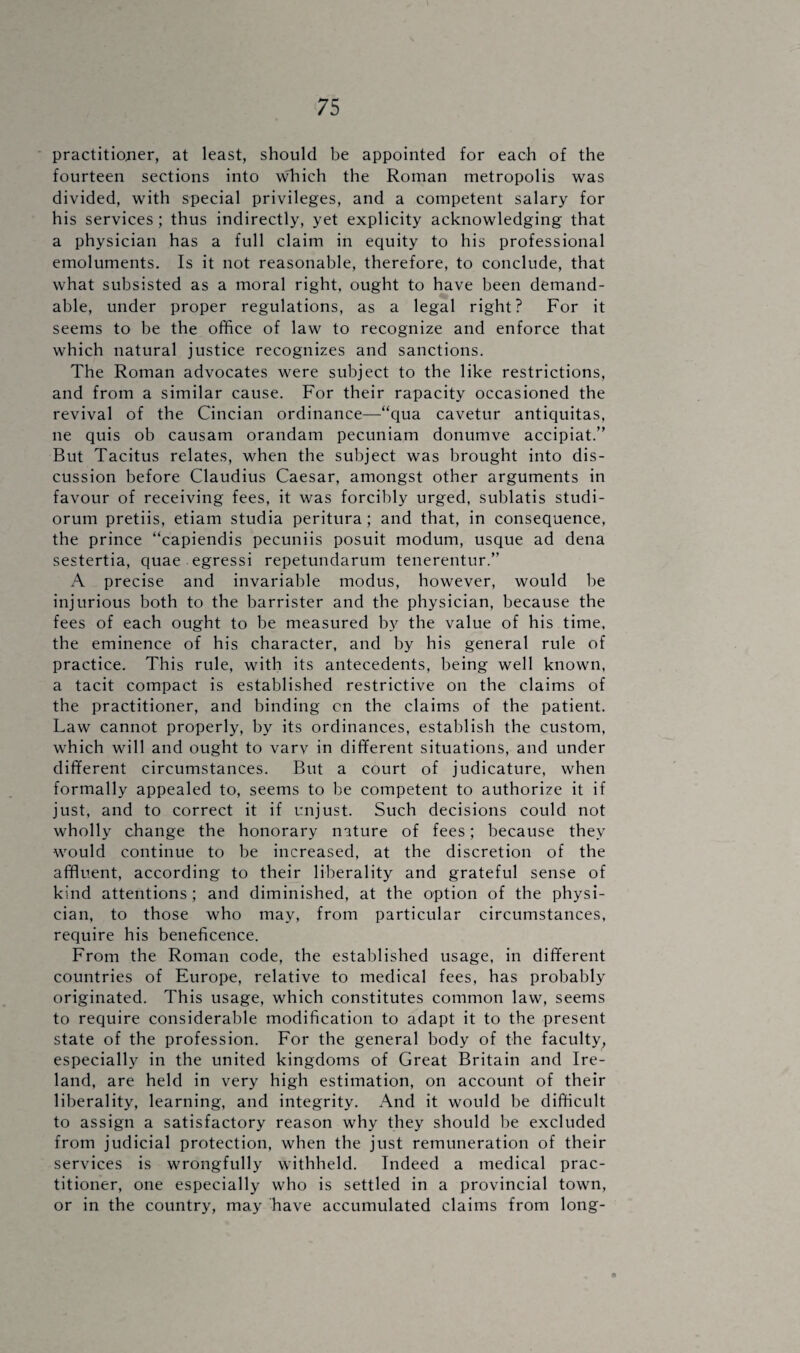 practitioner, at least, should be appointed for each of the fourteen sections into wdiich the Roman metropolis was divided, with special privileges, and a competent salary for his services; thus indirectly, yet explicity acknowledging that a physician has a full claim in equity to his professional emoluments. Is it not reasonable, therefore, to conclude, that what subsisted as a moral right, ought to have been demand- able, under proper regulations, as a legal right? For it seems to be the office of law to recognize and enforce that which natural justice recognizes and sanctions. The Roman advocates were subject to the like restrictions, and from a similar cause. For their rapacity occasioned the revival of the Cincian ordinance—“qua cavetur antiquitas, ne quis ob causam orandam pecuniam donumve accipiat.” But Tacitus relates, when the subject was brought into dis¬ cussion before Claudius Caesar, amongst other arguments in favour of receiving fees, it was forcibly urged, sublatis studi- orum pretiis, etiam studia peritura; and that, in consequence, the prince “capiendis pecuniis posuit modum, usque ad dena sestertia, quae egressi repetundarum tenerentur.” A precise and invariable modus, however, would be injurious both to the barrister and the physician, because the fees of each ought to be measured by the value of his time, the eminence of his character, and by his general rule of practice. This rule, with its antecedents, being well known, a tacit compact is established restrictive on the claims of the practitioner, and binding cn the claims of the patient. Law cannot properly, by its ordinances, establish the custom, which will and ought to varv in different situations, and under different circumstances. But a court of judicature, when formally appealed to, seems to be competent to authorize it if just, and to correct it if unjust. Such decisions could not wholly change the honorary nature of fees; because they would continue to be increased, at the discretion of the affluent, according to their liberality and grateful sense of kind attentions; and diminished, at the option of the physi¬ cian, to those who may, from particular circumstances, require his beneficence. From the Roman code, the established usage, in different countries of Europe, relative to medical fees, has probably originated. This usage, which constitutes common law, seems to require considerable modification to adapt it to the present state of the profession. For the general body of the faculty, especially in the united kingdoms of Great Britain and Ire¬ land, are held in very high estimation, on account of their liberality, learning, and integrity. And it would be difficult to assign a satisfactory reason why they should be excluded from judicial protection, when the just remuneration of their services is wrongfully withheld. Indeed a medical prac¬ titioner, one especially who is settled in a provincial town, or in the country, may have accumulated claims from long- 0