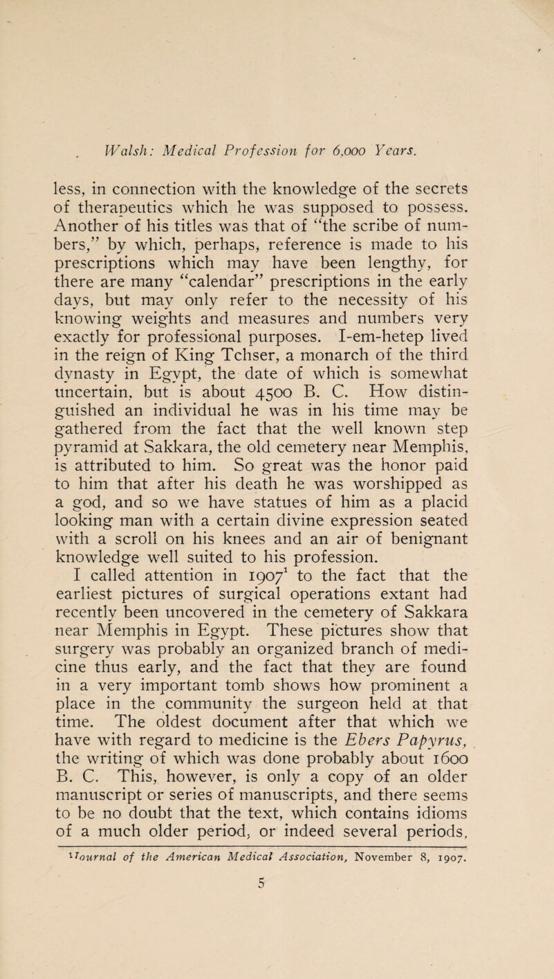 less, in connection with the knowledge of the secrets of therapeutics which he was supposed to possess. Another of his titles was that of “the scribe of num¬ bers/’ by which, perhaps, reference is made to his prescriptions which may have been lengthy, for there are many “calendar” prescriptions in the early days, but may only refer to the necessity of his knowing weights and measures and numbers very exactly for professional purposes. I-em-hetep lived in the reign of King Tchser, a monarch of the third dynasty in Egypt, the date of which is somewhat uncertain, but is about 4500 B. C. How distin¬ guished an individual he was in his time may be gathered from the fact that the well known step pyramid at Sakkara, the old cemetery near Memphis, is attributed to him. So great was the honor paid to him that after his death he was worshipped as a god, and so we have statues of him as a placid looking man with a certain divine expression seated with a scroll on his knees and an air of benignant knowledge well suited to his profession. I called attention in 19071 to the fact that the earliest pictures of surgical operations extant had recently been uncovered in the cemetery of Sakkara near Memphis in Egypt. These pictures show that surgery was probably an organized branch of medi¬ cine thus early, and the fact that they are found in a very important tomb shows how prominent a place in the community the surgeon held at that time. The oldest document after that which we have with regard to medicine is the Ebers Papyrus, the writing of which was done probably about 1600 B. C. This, however, is only a copy of an older manuscript or series of manuscripts, and there seems to be no doubt that the text, which contains idioms of a much older period, or indeed several periods, ^Journal of the American Medical Association, November 8, 1907.