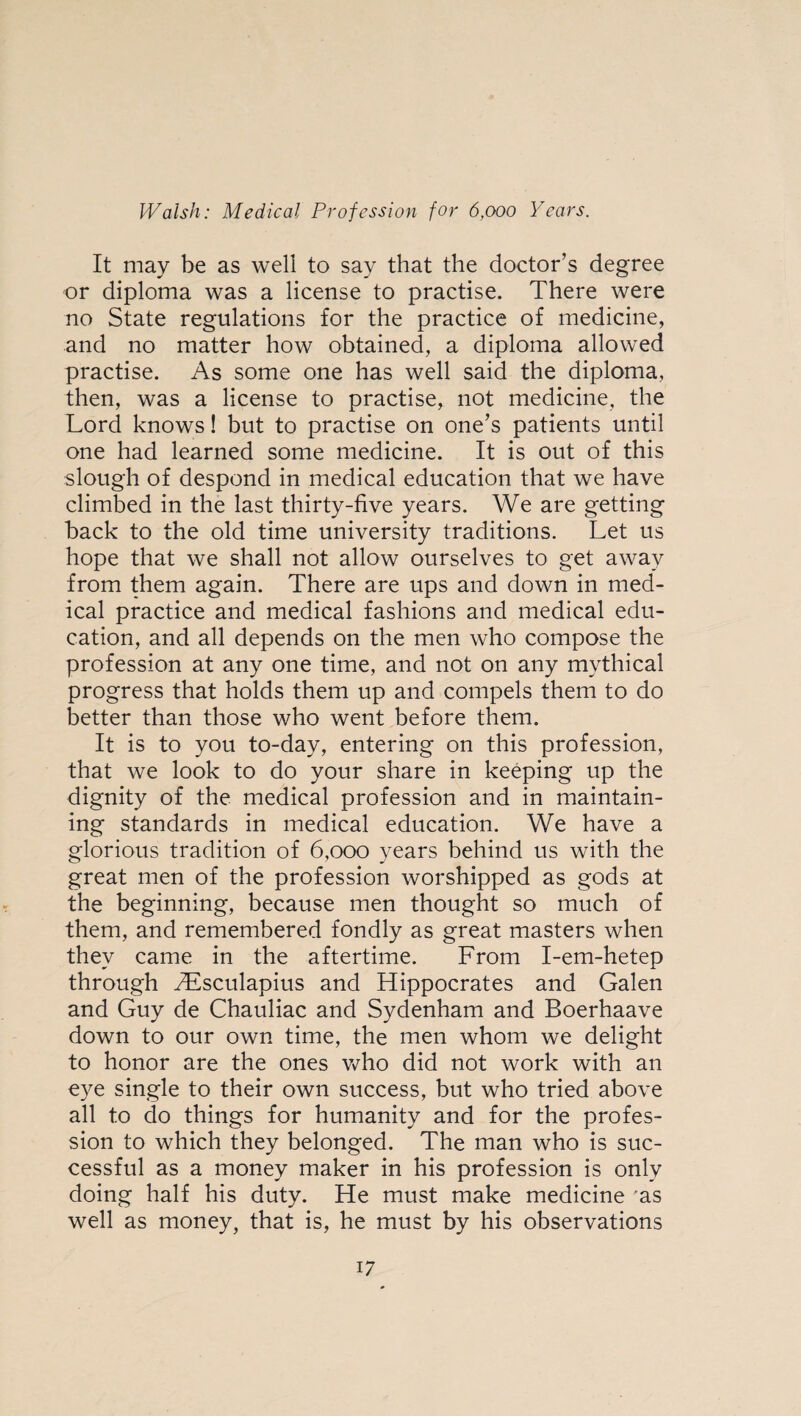 It may be as well to say that the doctor’s degree or diploma was a license to practise. There were no State regulations for the practice of medicine, and no matter how obtained, a diploma allowed practise. As some one has well said the diploma, then, was a license to practise, not medicine, the Lord knows! but to practise on one’s patients until one had learned some medicine. It is out of this slough of despond in medical education that we have climbed in the last thirty-five years. We are getting back to the old time university traditions. Let us hope that we shall not allow ourselves to get away from them again. There are ups and down in med¬ ical practice and medical fashions and medical edu¬ cation, and all depends on the men who compose the profession at any one time, and not on any mythical progress that holds them up and compels them to do better than those who went before them. It is to you to-day, entering on this profession, that we look to do your share in keeping up the dignity of the medical profession and in maintain¬ ing standards in medical education. We have a glorious tradition of 6,000 years behind us with the great men of the profession worshipped as gods at the beginning, because men thought so much of them, and remembered fondly as great masters when they came in the aftertime. From I-em-hetep through Aesculapius and Hippocrates and Galen and Guy de Chauliac and Sydenham and Boerhaave down to our own time, the men whom we delight to honor are the ones who did not work with an eye single to their own success, but who tried above all to do things for humanity and for the profes¬ sion to which they belonged. The man who is suc¬ cessful as a money maker in his profession is only doing half his duty. He must make medicine 'as well as money, that is, he must by his observations