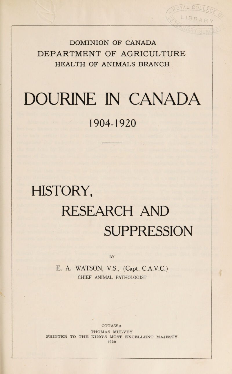 DOMINION OF CANADA DEPARTMENT OF AGRICULTURE HEALTH OF ANIMALS BRANCH DOURINE IN CANADA 1904-1920 HISTORY, RESEARCH AND SUPPRESSION BY E. A. WATSON, V.S., (Capt. C.A.V.C.) CHIEF ANIMAL PATHOLOGIST OTTAWA THOMAS MULVEY PRINTER TO THE KING’S MOST EXCELLENT MAJESTY 1920