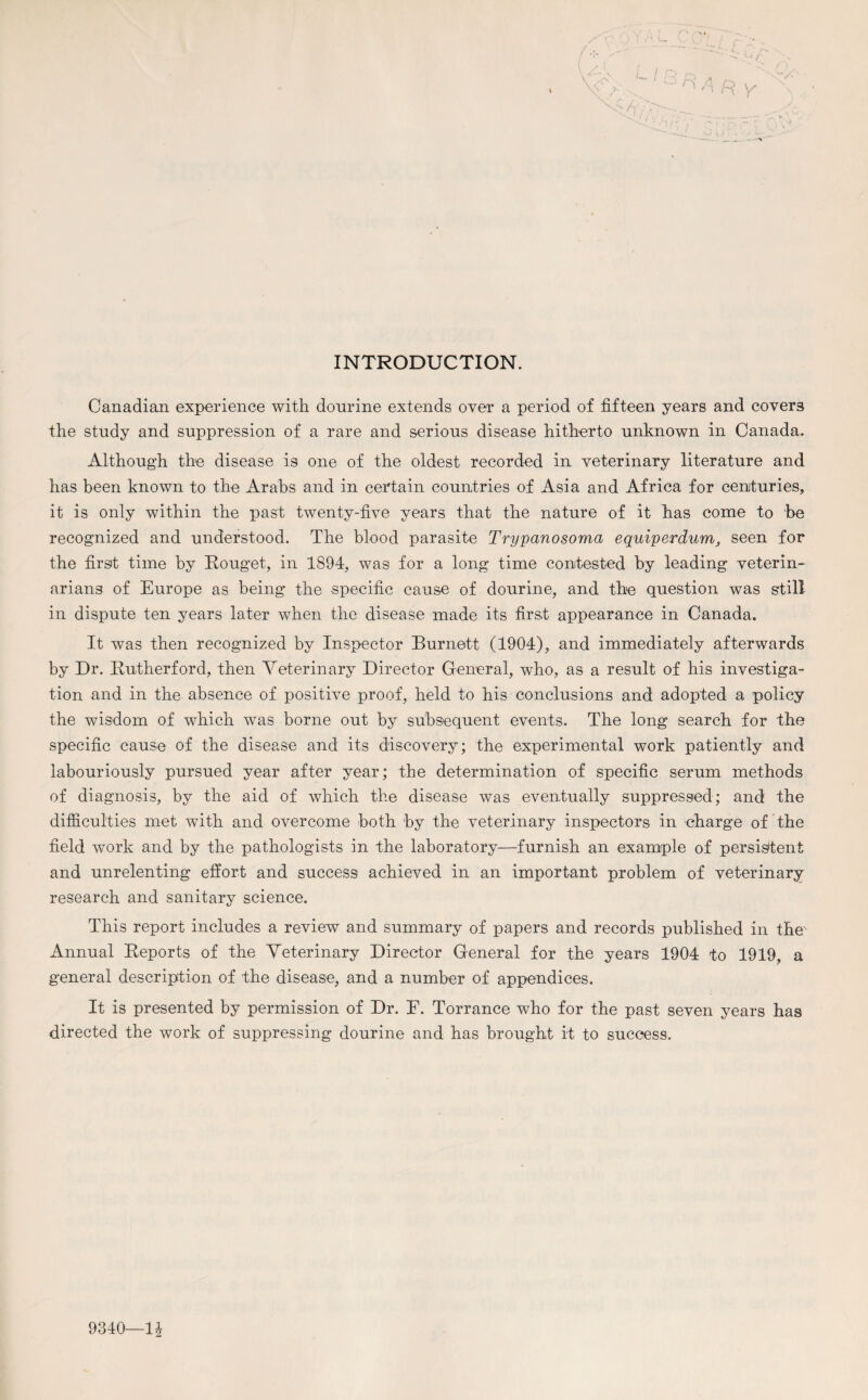 INTRODUCTION. Canadian experience with dourine extends over a period of fifteen years and covers the study and suppression of a rare and serious disease hitherto unknown in Canada. Although the disease is one of the oldest recorded in veterinary literature and has been known to the Arabs and in certain countries of Asia and Africa for centuries, it is only within the past twenty-five years that the nature of it has come to be recognized and understood. The blood parasite Trypanosoma equiperdum, seen for the first time by Rouget, in 1894, was for a long time contested by leading veterin¬ arians of Europe as being the specific cause of dourine, and the question was still in dispute ten years later when the disease made its first appearance in Canada. It was then recognized by Inspector Burnett (1904), and immediately afterwards by Dr. Rutherford, then Veterinary Director General, who, as a result of his investiga¬ tion and in the absence of positive proof, held to his conclusions and adopted a policy the wisdom of which was borne out by subsequent events. The long search for the specific cause of the disease and its discovery; the experimental work patiently and labouriously pursued year after year; the determination of specific serum methods of diagnosis, by the aid of which the disease was eventually suppressed; and the difficulties met with and overcome both by the veterinary inspectors in charge of the field work and by the pathologists in the laboratory—furnish an example of persistent and unrelenting effort and success achieved in an important problem of veterinary research and sanitary science. This report includes a review and summary of papers and records published in the' Annual Reports of the Veterinary Director General for the years 1904 to 1919, a general description of the disease, and a number of appendices. It is presented by permission of Dr. F. Torrance who for the past seven years has directed the work of suppressing dourine and has brought it to success. 9340—11