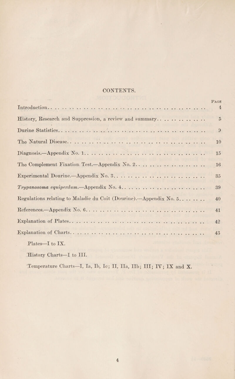 CONTENTS. Introduction. History, Research and Suppression, a review and summary. 'ii1 i Durine Statistics.. . . .. The Natural Disease... Diagnosis.—Appendix No. 1. The Complement Fixation'Test.-—Appendix No. 2. Experimental Dourine.—Appendix No. 3... Trypanosoma equiperdum.—Appendix No. 4. Regulations relating to Maladie du Coit (Dourine).—Appendix No. 5. . References.—Appendix No. 6. Explanation of Plates. Explanation of Charts. Plates1—I to IX. History Charts—I to III. Temperature Charts—I, la, lb, Ic; II, Ila, lib; III; IV; IX and X. Page 4 ** D 9 10 15 16 35 39 40 41 42 43 >