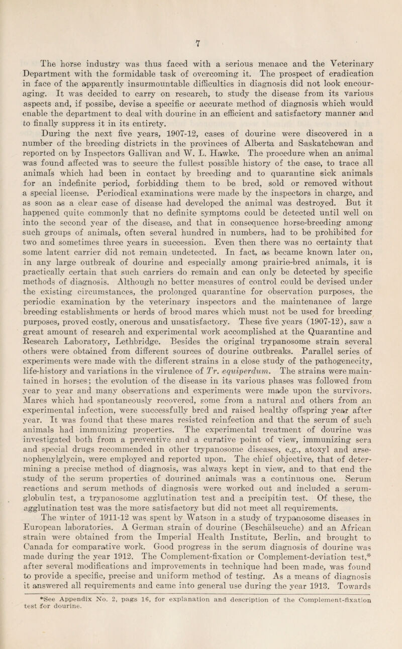 The horse industry was thus faced with a serious menace and the Veterinary Department with the formidable task of overcoming it. The prospect of eradication in face of the apparently insurmountable difficulties in diagnosis did not look encour¬ aging. It was decided to carry on research, to study the disease from its various aspects and, if possibe, devise a specific or accurate method of diagnosis which would enable the department to deal with dourine in ,an efficient and satisfactory manner and to finally suppress it in its entirety. During the next five years, 1907-12, cases of dourine were discovered in a number of the breeding districts in the provinces of Alberta and Saskatchewan and reported on by Inspectors Gallivan and W. L. Hawke. The procedure when an animal was found affected was to secure the fullest possible history of the case, to trace all animals which had been in contact by breeding and to quarantine sick animals for an indefinite period, forbidding them to be bred, sold or removed without a special license. Periodical examinations were made by the inspectors in charge, and as soon as a clear case of disease had developed the animal was destroyed. But it happened quite commonly that no definite symptoms could be detected until well on into the second year of the disease., and that in consequence horse-breeding among such groups of animals, often several hundred in numbers, had to be prohibited for two and sometimes three years in succession. Even then there was no certainty that some latent carrier did not remain undetected. In fact, as became known later on, in any large outbreak of dourine and especially among prairie-bred animals, it is practically certain that such carriers do remain and can only be detected by specific methods of diagnosis. Although no better measures of control could be devised under the existing circumstances, the prolonged quarantine for observation purposes, the periodic examination by the veterinary inspectors and the maintenance of large breeding establishments or herds of brood mares which must not be used for breeding purposes, proved costly, onerous and unsatisfactory. These five years (1907-12), saw a great amount of research and experimental work accomplished at the Quarantine and Research Laboratory, Lethbridge. Besides the original trypanosome strain several others were obtained from different sources of dourine outbreaks. Parallel series of experiments were made with the different strains in a close study of the pathogenecity, life-history and variations in the virulence of Tr. lequiperdum. The strains were main¬ tained in horses; the evolution of the disease in its various phases was followed from year to year and many observations and experiments were made upon the survivors. Mares which had spontaneously recovered, some from a natural and others from an experimental infection, were successfully bred and raised healthy offspring year after year. It was found that these mares resisted reinfection and that the serum of such animals had immunizing properties. The experimental treatment of dourine was investigated both from a preventive and a curative point of view, immunizing sera and special drugs recommended in other trypanosome diseases, e.g., atoxyl and arse- nophenylglycin, were employed and reported upon. The chief objective, that of deter¬ mining a precise method of diagnosis, was always kept in view, and to that end the study of the serum properties of dourined animals was a continuous one. Serum reactions and serum methods of diagnosis Avere worked out and included a serum- globulin test, a trypanosome agglutination test and a precipitin test. Of these, the agglutination test was the more satisfactory but did not meet all requirements. The winter of 1911-12 was spent by Watson in a study of trypanosome diseases in European laboratories. A German strain of dourine (Beschalseuche) and an African strain were obtained from the Imperial Health Institute, Berlin, and brought to Canada for comparative work. Good progress in the serum diagnosis of dourine Avas made during the year 1912. The Complement-fixation or Complement-deviation test,* after several modifications and improvements in technique had been made, was found to provide a specific, precise and uniform method of testing. As a means of diagnosis it answered all requirements and came into general use during the year 1913. Towards “See Appendix No. 2, pags 16, for explanation and description of the Complement-fixation test for dourine.