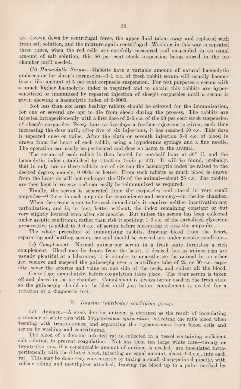 are thrown down by centrifugal force, the upper fluid taken away and replaced with fresh salt solution, and the mixture again centrifuged. Washing in this way is repeated three times, when the red cells are carefully measured and suspended in an equal amount of salt solution, this 50 per cent stock suspension being stored in the ice chamber until needed. (b) Haemolytic Serum.—'Rabbits have a variable amount of natural haemolytic amboceptor for sheep’s corpuscles—0-1 c.c. of fresh rabbit serum will usually haemo- lyze a like amount of 5 per cent corpuscle suspension. For test purposes a serum with a much higher haemolytic index is required and to obtain 'this rabbits are hyper- sensitized or immunized by repeated injection of sheep’s corpuscles until a serum is •given showing a haemolytic index of 0-0005. Not less than six large healthy rabbits should be selected for the immunization, for one or several are apt to die from shock during the process. The rabbits are injected intraperitoneally with a first dose of 2-5 c.c. of the 50 per cent stock suspension of sheep’s corpuscles. Every four to five days a further injection is given, each time increasing the dose until, after five or six injections, it has reached 10 c.c. This dose is repeated once or twice. After the sixth or seventh injection 5-0 c.c. of blood is drawn from the heart of each rabbit, using a hypodermic syringe and a fine needle. The operation can easily be performed and does no harm to the animal. The serum of each rabbit is then heated for one-half hour at 56° C. and the haemolytic index established by titration {vide p. 22). It will be found, probably, that in only two or three rabbits out of six can the haemolytic index be raised to the desired degree, namely, 0-0005 or better. From such rabbits as much blood is drawn from the heart as will not endanger the life of the animal—about 25 c.c. The rabbits are then kept in reserve and can easily be reimmunized as required. Finally,, the serum is separated from the corpuscles and stored in very small ampoules—0-2 c.c. in each ampoule for convenience and economy—in the ice chamber. When the serum is not to be used immediately it requires neither inactivation nor carbolization, and is, in fact, better without, the index remaining constant or but very slightly lowered even after six months. But unless the serum has been collected under aseptic conditions, rather than risk it spoiling*, 1-0 c.c. of the carbolized glycerine preservative is added to 9-0 c.c. of serum before measuring it into the ampoules. The whole procedure of immunizing rabbits, drawing blood from the heart, separating and bottling serum, can and should be carried out under aseptic conditions. (c) Complement.—Normal guinea-pig serum in a fresh state furnishes a rich complement. Blood may be drawn from the heart, if desired, but as guinea-pigs are usually plentiful at a laboratory it is simpler k> anaesthetize the animal in an ether jar, remove and suspend the guinea-pig over a centrifuge tube of 25 or 30 c.c. capa¬ city, sever the arteries and veins on one side of the neck, and collect all the blood. Centrifuge immediately, before coagulation takes place. The clear serum is taken off and placed in the ice chamber. 'Complement is always better used in the fresh state so the guinea-pig should not be bled until just before complement is needed for a titration or a diagnostic test. B. Dourine (antibody) combining group. (x) Antigen.—A stock dourine antigen is obtained as the result of inoculating a number of white rats with Trypanosoma equiperd.urn, collecting the rat’s blood when teeming with trypanosomes, and separating the trypanosomes from blood cells and serum by washing and centrifuging. The blood of a dourine infected rat is collected in a vessel containing sufficient salt solution to prevent coagulation. Not less than ten large white rats—twenty or twenty-five rats, if a considerable amount of antigen is needed—are inoculated intra¬ peritoneally with the diluted blood, injecting an equal amount, about 0-3 c.c., into each rat. I his may be done very conveniently by taking a small sharp-pointed pipette, with rubber tubing and mouthpiece attached, drawing the blood up to a point marked by