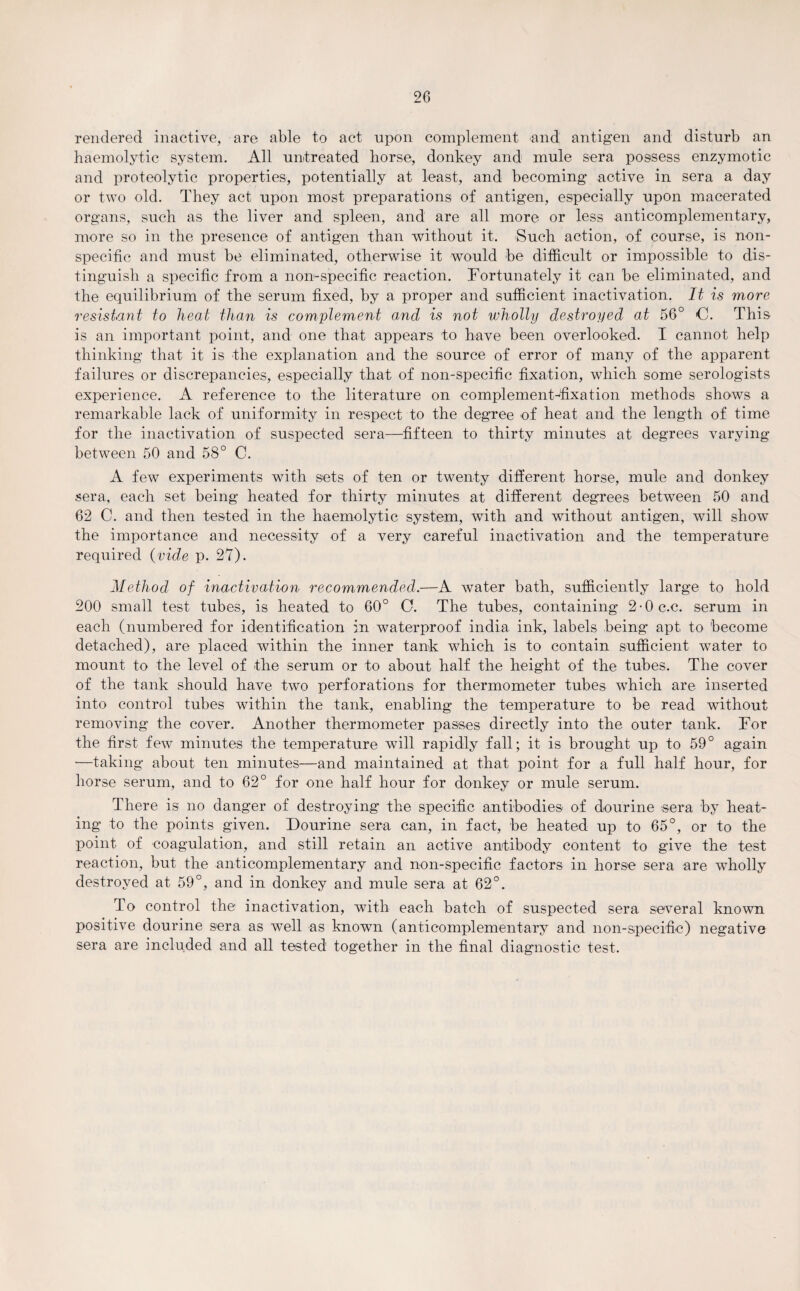 rendered inactive, are able to act upon complement and antigen and disturb an haemolytic system. All untreated horse, donkey and mule sera possess enzymotic and proteolytic properties, potentially at least, and becoming active in sera a day or two old. They act upon most preparations of antigen, especially upon macerated organs, such as the liver and spleen, and are all more or less anticomplementary, more so in the presence of antigen than without it. Such action, of course, is non¬ specific and must be eliminated, otherwise it would be difficult or impossible to dis¬ tinguish a specific from a non-specific reaction. Fortunately it can be eliminated, and the equilibrium of the serum fixed, by a proper and sufficient inactivation. It is more resistant to heat than is complement and is not wholly destroyed at 56° C. This is an important point, and one that appears to have been overlooked. I cannot help thinking that it is the explanation and the source of error of many of the apparent failures or discrepancies, especially that of non-specific fixation, which some serologists experience. A reference to the literature on complement-fixation methods shows a remarkable lack of uniformity in respect to the degree of heat and the length of time for the inactivation of suspected sera—fifteen to thirty minutes at degrees varying between 50 and 58° C. A few experiments with sets of ten or twenty different horse, mule and donkey sera, each set being heated for thirty minutes at different degrees between 50 and 62 C. and then tested in the haemolytic system, with and without antigen, will show the importance and necessity of a very careful inactivation and the temperature required (vide p. 27). Method of inactivation recommended.—A water bath, sufficiently large to hold 200 small test tubes, is heated to 60° O. The tubes, containing 2-0 c.c. serum in each (numbered for identification in waterproof india ink, labels being apt to become detached), are placed within the inner tank which is to contain sufficient water to mount to the level of the serum or to about half the height of the tubes. The cover of the tank should have two perforations for thermometer tubes which are inserted into control tubes within the tank, enabling the temperature to be read without removing the cover. Another thermometer passes directly into the outer tank. For the first few minutes the temperature will rapidly fall; it is brought up to 59° again •—taking about ten minutes—and maintained at that point for a full half hour, for horse serum, and to 62° for one half hour for donkey or mule serum. There is no danger of destroying the specific antibodies of dourine sera by heat¬ ing to the points given. Dourine sera can, in fact, be heated up to 65°, or to the point of coagulation, and still retain an active antibody content to give the test reaction, but the anticomplementary and non-specific factors in horse sera are wholly destroyed at 59°, and in donkey and mule sera at 62°. To control the inactivation, with each batch of suspected sera several known positive dourine sera as well as known (anticomplementary and non-specific) negative sera are included and all tested together in the final diagnostic test.