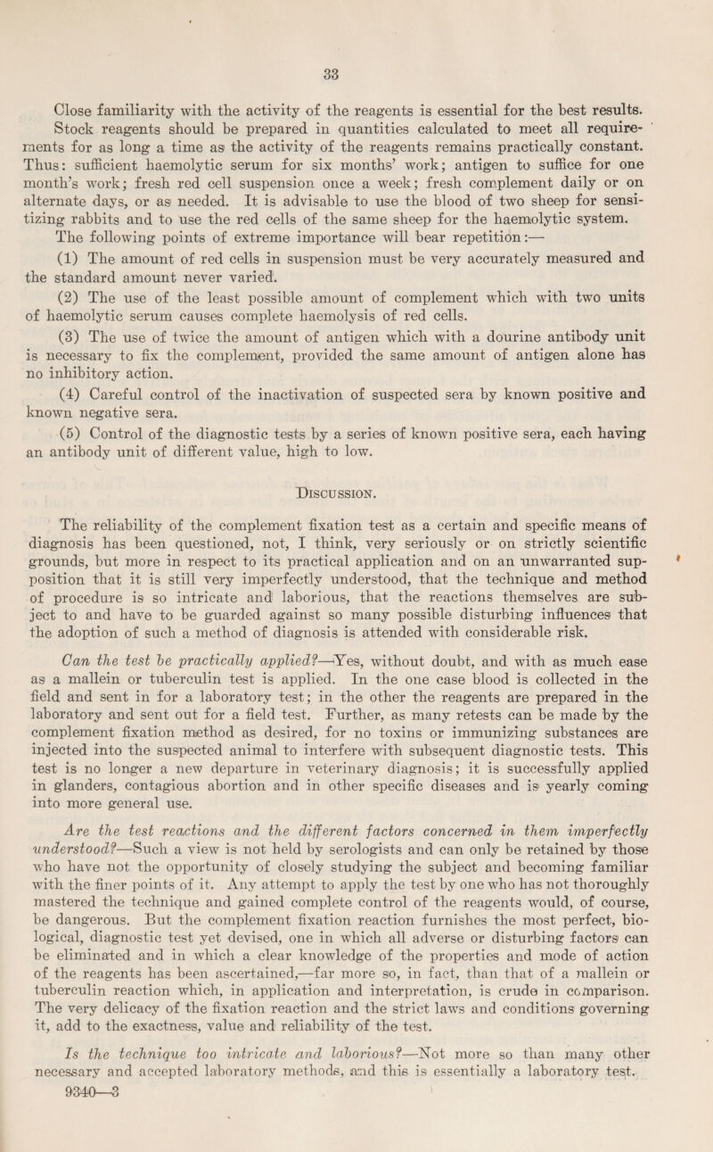 Close familiarity with the activity of the reagents is essential for the best results. Stock reagents should be prepared in quantities calculated to meet all require¬ ments for as long a time as the activity of the reagents remains practically constant. Thus: sufficient haemolytic serum for six months’ work; antigen to suffice for one month’s work; fresh red cell suspension once a week; fresh complement daily or on alternate days, or as needed. It is advisable to use the blood of two sheep for sensi¬ tizing rabbits and to use the red cells of the same sheep for the haemolytic system. The following points of extreme importance will bear repetition:— (1) The amount of red cells in suspension must be very accurately measured and the standard amount never varied. (2) The use of the least possible amount of complement which with two units of haemolytic serum causes complete haemolysis of red cells. (3) The use of twice the amount of antigen which with a dourine antibody unit is necessary to fix the complement, provided the same amount of antigen alone has no inhibitory action. (4) Careful control of the inactivation of suspected sera by known positive and known negative sera. (5) Control of the diagnostic tests by a series of known positive sera, each having an antibody unit of different value, high to low. Discussion. The reliability of the complement fixation test as a certain and specific means of diagnosis has been questioned, not, I think, very seriously or on strictly scientific grounds, but more in respect to its practical application and on an unwarranted sup¬ position that it is still very imperfectly understood, that the technique and method of procedure is so intricate and laborious, that the reactions themselves are sub¬ ject to and have to be guarded against so many possible disturbing influences that the adoption of such a method of diagnosis is attended with considerable risk. Can the test he practically applied?—Yes, without doubt, and with as much ease as a mallein or tuberculin test is applied. In the one case blood is collected in the field and sent in for a laboratory test; in the other the reagents are prepared in the laboratory and sent out for a field test. Further, as many retests can be made by the complement fixation method as desired, for no toxins or immunizing substances are injected into the suspected animal to interfere with subsequent diagnostic tests. This test is no longer a new departure in veterinary diagnosis; it is successfully applied in glanders, contagious abortion and in other specific diseases and is yearly coming into more general use. Are the test reactions and the different factors concerned in them imperfectly understood?—Such a view is not held by serologists and can only be retained by those who have not the opportunity of closely studying the subject and becoming familiar with the finer points of it. Any attempt to apply the test by one who has not thoroughly mastered the technique and gained complete control of the reagents would, of course, be dangerous. But the complement fixation reaction furnishes the most perfect, bio¬ logical, diagnostic test yet devised, one in which all adverse or disturbing factors can be eliminated and in which a clear knowledge of the properties and mode of action of the reagents has been ascertained,—far more so, in fact, than that of a mallein or tuberculin reaction which, in application and interpretation, is crude in comparison. The very delicacy of the fixation reaction and the strict laws and conditions governing it, add to the exactness, value and reliability of the test. Is the technique too intricate and laborious?—Hot more so than many other necessary and accepted laboratory methods, land this is essentially a laboratory test. 9340—3 s