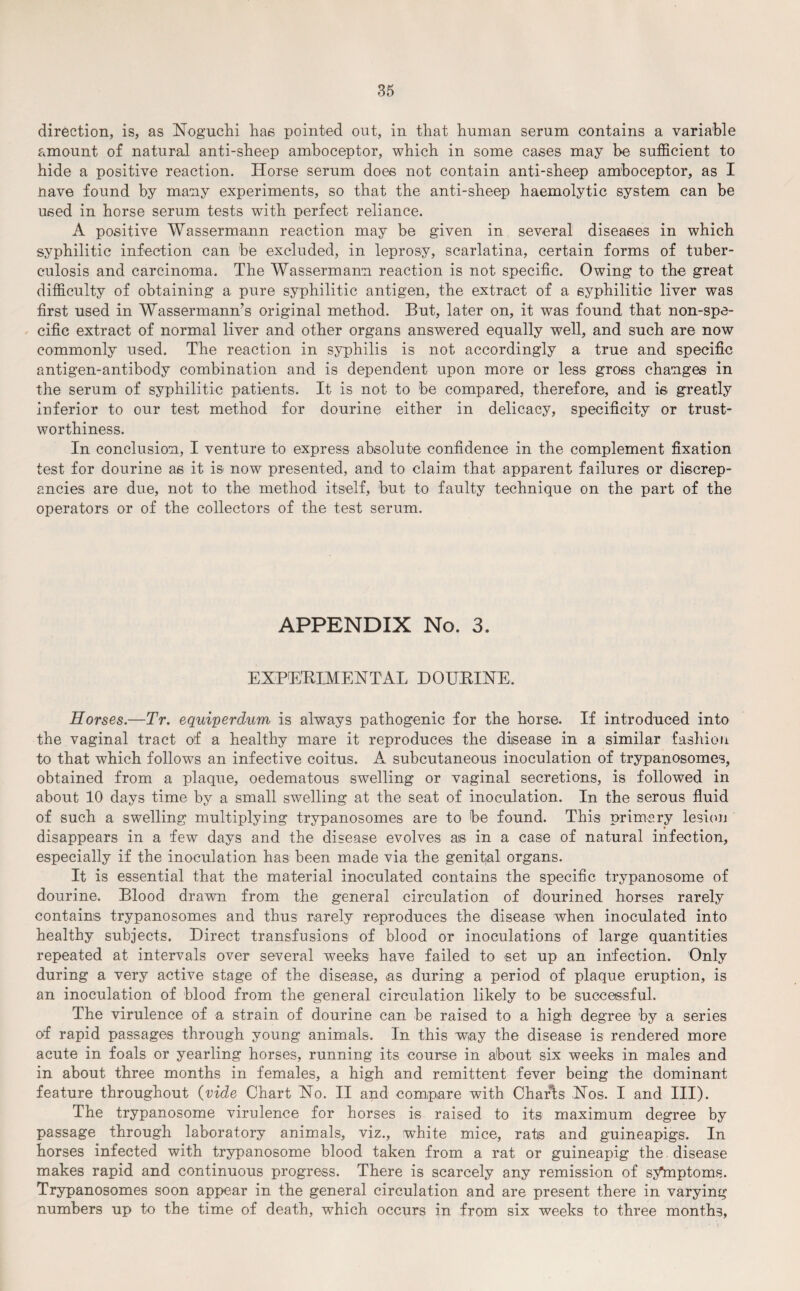 direction, is, as Noguchi has pointed out, in that human serum contains a variable amount of natural anti-sheep amboceptor, which in some cases may be sufficient to hide a positive reaction. Horse serum does not contain anti-sheep amboceptor, as I nave found by many experiments, so that the anti-sheep haemolytic system can be used in horse serum tests with perfect reliance. A positive Wassermann reaction may be given in several diseases in which syphilitic infection can be excluded, in leprosy, scarlatina, certain forms of tuber¬ culosis and carcinoma. The Wassermann reaction is not specific. Owing to the great difficulty of obtaining a pure syphilitic antigen, the extract of a syphilitic liver was first used in Wassermann’s original method. But, later on, it was found that non-spe¬ cific extract of normal liver and other organs answered equally well, and such are now commonly used. The reaction in syphilis is not accordingly a true and specific antigen-antibody combination and is dependent upon more or less gross changes in the serum of syphilitic patients. It is not to be compared, therefore, and is greatly inferior to our test method for dourine either in delicacy, specificity or trust¬ worthiness. In conclusion, I venture to express absolute confidence in the complement fixation test for dourine as it is now presented, and to claim that apparent failures or discrep¬ ancies are due, not to the method itself, but to faulty technique on the part of the operators or of the collectors of the test serum. APPENDIX No. 3. EXPERIMENTAL DOURINE. Horses.—Tr. equiperdum is always pathogenic for the horse. If introduced into the vaginal tract of a healthy mare it reproduces the disease in a similar fashion to that which follows an infective coitus. A subcutaneous inoculation of trypanosomes, obtained from a plaque, oedematous swelling or vaginal secretions, is followed in about 10 days time by a small swelling at the seat of inoculation. In the serous fluid of such a swelling multiplying trypanosomes are to be found. This primary lesion disappears in a few days and the disease evolves ais in a case of natural infection, especially if the inoculation has been made via the genifal organs. It is essential that the material inoculated contains the specific trypanosome of dourine. Blood drawn from the general circulation of dourined horses rarely contains trypanosomes and thus rarely reproduces the disease when inoculated into healthy subjects. Direct transfusions of blood or inoculations of large quantities repeated at intervals over several weeks have failed to set up an infection. Only during a very active stage of the disease, as during a period of plaque eruption, is an inoculation of blood from the general circulation likely to be successful. The virulence of a strain of dourine can be raised to a high degree by a series of rapid passages through young animals. In this way the disease is rendered more acute in foals or yearling horses, running its course in about six weeks in males and in about three months in females, a high and remittent fever being the dominant feature throughout (vide Chart No. II and compare with Charts Nos. I and III). The trypanosome virulence for horses is raised to its maximum degree by passage through laboratory animals, viz., white mice, rats and guineapigs. In horses infected with trypanosome blood taken from a rat or guineapig the disease makes rapid and continuous progress. There is scarcely any remission of syinptoms. Trypanosomes soon appear in the general circulation and are present there in varying numbers up to the time of death, which occurs in from six weeks to three months.