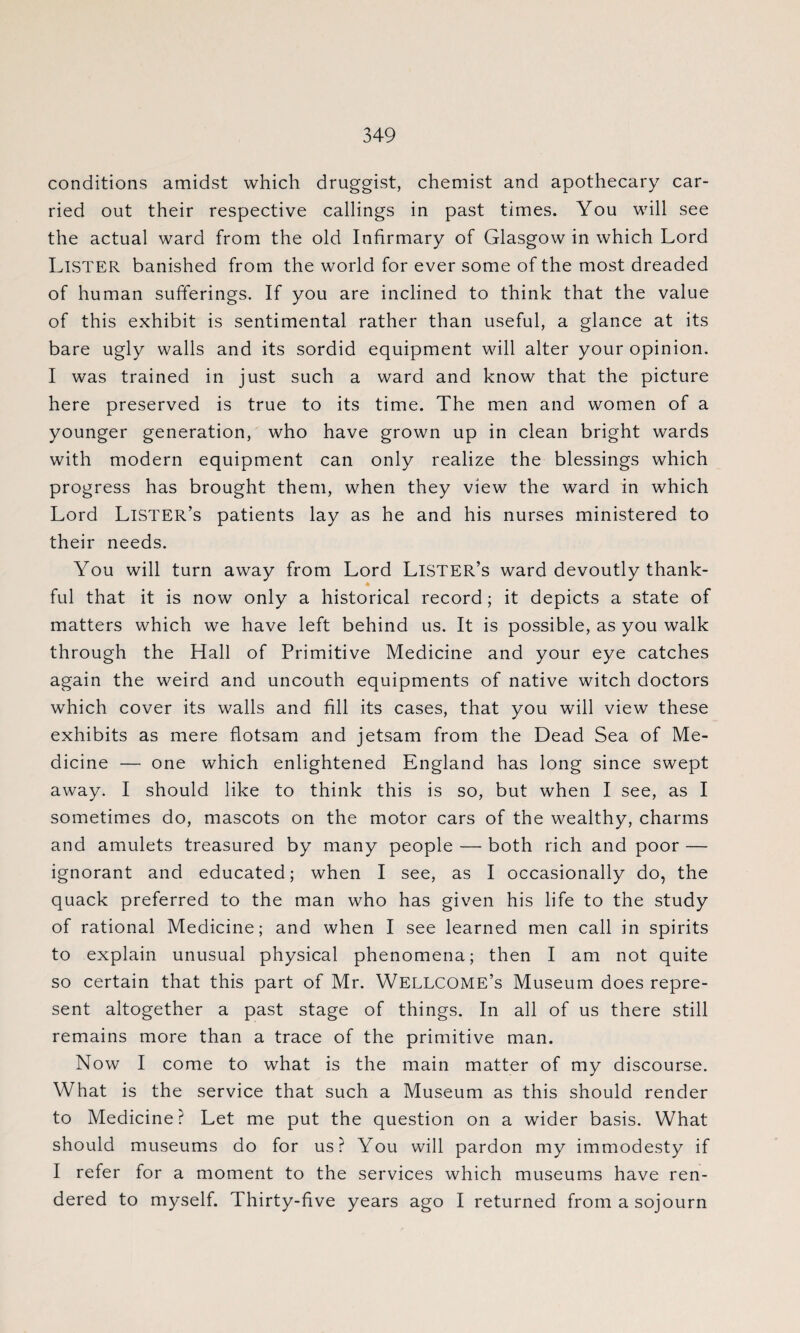 conditions amidst which druggist, chemist and apothecary car¬ ried out their respective callings in past times. You will see the actual ward from the old Infirmary of Glasgow in which Lord LISTER banished from the world for ever some of the most dreaded of human sufferings. If you are inclined to think that the value of this exhibit is sentimental rather than useful, a glance at its bare ugly walls and its sordid equipment will alter your opinion. I was trained in just such a ward and know that the picture here preserved is true to its time. The men and women of a younger generation, who have grown up in clean bright wards with modern equipment can only realize the blessings which progress has brought them, when they view the ward in which Lord Lister’s patients lay as he and his nurses ministered to their needs. You will turn away from Lord Lister’s ward devoutly thank- i ful that it is now only a historical record; it depicts a state of matters which we have left behind us. It is possible, as you walk through the Hall of Primitive Medicine and your eye catches again the weird and uncouth equipments of native witch doctors which cover its walls and fill its cases, that you will view these exhibits as mere flotsam and jetsam from the Dead Sea of Me¬ dicine — one which enlightened England has long since swept away. I should like to think this is so, but when I see, as I sometimes do, mascots on the motor cars of the wealthy, charms and amulets treasured by many people — both rich and poor — ignorant and educated; when I see, as I occasionally do, the quack preferred to the man who has given his life to the study of rational Medicine; and when I see learned men call in spirits to explain unusual physical phenomena; then I am not quite so certain that this part of Mr. WELLCOME’s Museum does repre¬ sent altogether a past stage of things. In all of us there still remains more than a trace of the primitive man. Now I come to what is the main matter of my discourse. What is the service that such a Museum as this should render to Medicine ? Let me put the question on a wider basis. What should museums do for us? You will pardon my immodesty if I refer for a moment to the services which museums have ren¬ dered to myself. Thirty-five years ago I returned from a sojourn