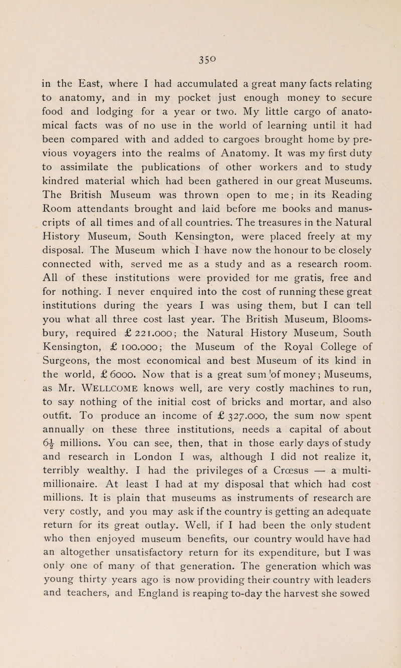 in the East, where I had accumulated a great many facts relating to anatomy, and in my pocket just enough money to secure food and lodging for a year or two. My little cargo of anato¬ mical facts was of no use in the world of learning until it had been compared with and added to cargoes brought home by pre¬ vious voyagers into the realms of Anatomy. It was rny first duty to assimilate the publications of other workers and to study kindred material which had been gathered in our great Museums. The British Museum was thrown open to me; in its Reading Room attendants brought and laid before me books and manus¬ cripts of all times and of all countries. The treasures in the Natural History Museum, South Kensington, were placed freely at my disposal. The Museum which I have now the honour to be closely connected with, served me as a study and as a research room. All of these institutions were provided lor me gratis, free and for nothing. I never enquired into the cost of running these great institutions during the years I was using them, but I can tell you what all three cost last year. The British Museum, Blooms¬ bury, required £221.000; the Natural History Museum, South Kensington, £ 100.000; the Museum of the Royal College of Surgeons, the most economical and best Museum of its kind in the world, £6000. Now that is a great sum |of money; Museums, as Mr. WELLCOME knows well, are very costly machines to run, to say nothing of the initial cost of bricks and mortar, and also outfit. To produce an income of £ 327.000, the sum now spent annually on these three institutions, needs a capital of about 6\ millions. You can see, then, that in those early days of study and research in London I was, although I did not realize it, terribly wealthy. I had the privileges of a Croesus — a multi¬ millionaire. At least I had at my disposal that which had cost millions. It is plain that museums as instruments of research are very costly, and you may ask if the country is getting an adequate return for its great outlay. Well, if I had been the only student who then enjoyed museum benefits, our country would have had an altogether unsatisfactory return for its expenditure, but I was only one of many of that generation. The generation which was young thirty years ago is now providing their country with leaders and teachers, and England is reaping to-day the harvest she sowed