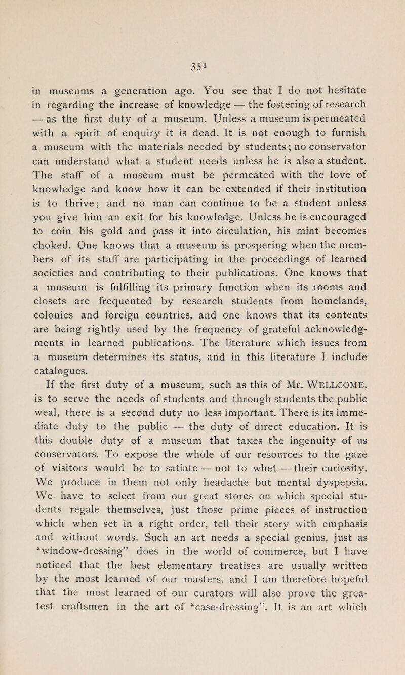 in museums a generation ago. You see that I do not hesitate in regarding the increase of knowledge — the fostering of research — as the first duty of a museum. Unless a museum is permeated with a spirit of enquiry it is dead. It is not enough to furnish a museum with the materials needed by students; no conservator can understand what a student needs unless he is also a student. The staff of a museum must be permeated with the love of knowledge and know how it can be extended if their institution is to thrive; and no man can continue to be a student unless you give him an exit for his knowledge. Unless he is encouraged to coin his gold and pass it into circulation, his mint becomes choked. One knows that a museum is prospering when the mem¬ bers of its staff are participating in the proceedings of learned societies and contributing to their publications. One knows that a museum is fulfilling its primary function when its rooms and closets are frequented by research students from homelands, colonies and foreign countries, and one knows that its contents are being rightly used by the frequency of grateful acknowledg¬ ments in learned publications. The literature which issues from a museum determines its status, and in this literature I include catalogues. If the first duty of a museum, such as this of Mr. WELLCOME, is to serve the needs of students and through students the public weal, there is a second duty no less important. There is its imme¬ diate duty to the public — the duty of direct education. It is this double duty of a museum that taxes the ingenuity of us conservators. To expose the whole of our resources to the gaze of visitors would be to satiate — not to whet — their curiosity. We produce in them not only headache but mental dyspepsia. We have to select from our great stores on which special stu¬ dents regale themselves, just those prime pieces of instruction which when set in a right order, tell their story with emphasis and without words. Such an art needs a special genius, just as “window-dressing” does in the world of commerce, but I have noticed that the best elementary treatises are usually written by the most learned of our masters, and I am therefore hopeful that the most learned of our curators will also prove the grea¬ test craftsmen in the art of “case-dressing”. It is an art which