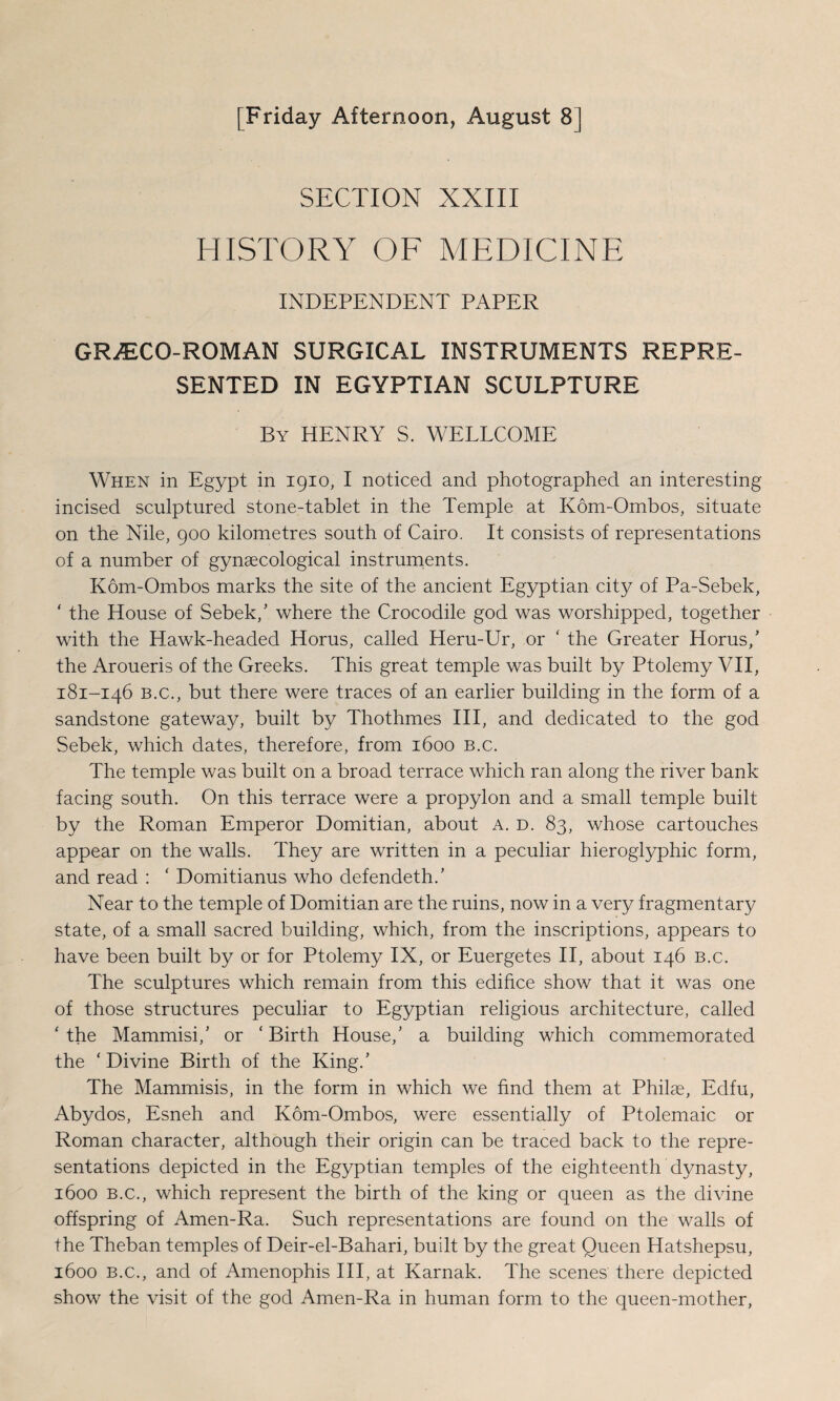 [Friday Afternoon, August 8] SECTION XXIII HISTORY OF MEDICINE INDEPENDENT PAPER GRiECO-ROMAN SURGICAL INSTRUMENTS REPRE¬ SENTED IN EGYPTIAN SCULPTURE By HENRY S. WELLCOME When in Egypt in 1910, I noticed and photographed an interesting incised sculptured stone-tablet in the Temple at Kom-Ombos, situate on the Nile, 900 kilometres south of Cairo. It consists of representations of a number of gynaecological instruments. Kom-Ombos marks the site of the ancient Egyptian city of Pa-Sebek, ‘ the House of Sebek/ where the Crocodile god was worshipped, together with the Hawk-headed Horus, called Heru-Ur, or ‘ the Greater Homs/ the Aroueris of the Greeks. This great temple was built by Ptolemy VII, 181-146 b.c., but there were traces of an earlier building in the form of a sandstone gateway, built by Thothmes III, and dedicated to the god Sebek, which dates, therefore, from 1600 b.c. The temple was built on a broad terrace which ran along the river bank facing south. On this terrace were a propylon and a small temple built by the Roman Emperor Domitian, about A. d. 83, whose cartouches appear on the walls. They are written in a peculiar hieroglyphic form, and read : ‘ Domitianus who defendeth/ Near to the temple of Domitian are the ruins, now in a very fragmentary state, of a small sacred building, which, from the inscriptions, appears to have been built by or for Ptolemy IX, or Euergetes II, about 146 b.c. The sculptures which remain from this edifice show that it was one of those structures peculiar to Egyptian religious architecture, called 'the Mammisi/ or ‘Birth House/ a building which commemorated the ‘Divine Birth of the King/ The Mammisis, in the form in which we find them at Philae, Edfu, Abydos, Esneh and Kom-Ombos, were essentially of Ptolemaic or Roman character, although their origin can be traced back to the repre¬ sentations depicted in the Egyptian temples of the eighteenth dynasty, 1600 B.c., which represent the birth of the king or queen as the divine offspring of Amen-Ra. Such representations are found on the walls of the Theban temples of Deir-el-Bahari, built by the great Queen Hatshepsu, 1600 B.c., and of Amenophis III, at Karnak. The scenes there depicted show the visit of the god Amen-Ra in human form to the queen-mother,