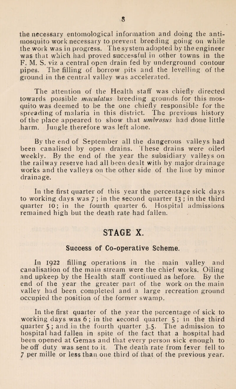 the necessary entomological information and doing the anti¬ mosquito work necessary to prevent breeding going on while the work was in progress. The system adopted by the engineer was that which had proved successful in other towns in the F. M. S. viz a central open drain fed by underground contour pipes. The filling of borrow pits and the levelling of the ground in the central valley was accelerated. The attention of the Health staff was chiefly directed towards possible maculalus breeding grounds for this mos¬ quito was deemed to be the one chiefly responsible for the spreading of malaria in this district. The previous history of the place appeared to show that umbrosus had done little harm. Jungle therefore was left alone. By the end of September all the dangerous valleys had been canalised by open drains. These drains were oiled weekly. By the end of the year the subsidiary valleys on the railway reserve had all been dealt with by major drainage works and the valleys on the other side of the line by minor drainage. In the first quarter of this year the percentage sick days to working days was 7 ; in the second quarter 13 ; in the third quarter TO; in the fourth quarter 6. Hospital admissions remained high but the death rate had fallen. STAGE X. Success of Co-operative Scheme. In 1922 filling operations in the main valley and canalisation of the main stream were the chief works. Oiling and upkeep by the Health staff continued as before. By the end of the year the greater part of the work on the main valley had been completed and a large recreation ground occupied the position of the former swamp. In the first quarter of the year the percentage of sick to working days was 6 ; in the second quarter 5; in the third quarter 5 ; and in the fourth quarter 3.5. The admission to hospital had fallen in spite of the fact that a hospital had been opened at Gemas and that every person sick enough to be off duty was sent to it. The death rate from fever fell to 7 per mille or less than one third of that of the previous year.