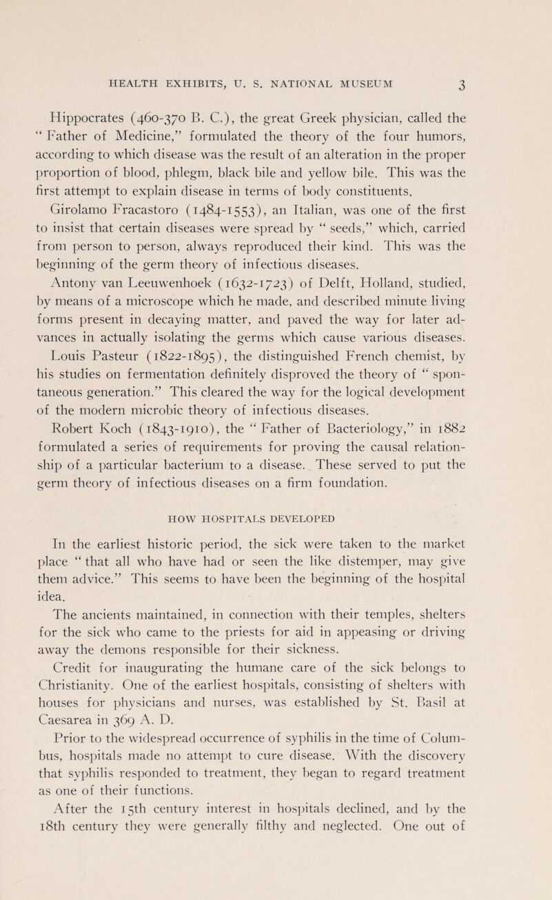 Hippocrates (460-370 B. C.), the great Greek physician, called the “ Father of Medicine,” formulated the theory of the four humors, according to which disease was the result of an alteration in the proper proportion of blood, phlegm, black bile and yellow bile. This was the first attempt to explain disease in terms of body constituents. Girolamo Fracastoro (1484-1553), an Italian, was one of the first to insist that certain diseases were spread by “ seeds,” which, carried from person to person, always reproduced their kind. This was the beginning of the germ theory of infectious diseases. Antony van Leeuwenhoek (1632-1723) of Delft, Holland, studied, by means of a microscope which he made, and described minute living- forms present in decaying matter, and paved the way for later ad¬ vances in actually isolating the germs which cause various diseases. Louis Pasteur (1822-1895), the distinguished French chemist, by his studies on fermentation definitely disproved the theory of “ spon¬ taneous generation.” This cleared the way for the logical development of the modern microbic theory of infectious diseases. Robert Koch (1843-1910), the “Father of Bacteriology,” in 1882 formulated a series of requirements for proving the causal relation¬ ship of a particular bacterium to a disease. These served to put the germ theory of infectious diseases on a firm foundation. HOW HOSPITALS DEVELOPED In the earliest historic period, the sick were taken to the market place “ that all who have had or seen the like distemper, may give them advice.” This seems to have been the beginning of the hospital idea. The ancients maintained, in connection with their temples, shelters for the sick who came to the priests for aid in appeasing or driving away the demons responsible for their sickness. Credit for inaugurating the humane care of the sick belongs to Christianity. One of the earliest hospitals, consisting of shelters with houses for physicians and nurses, was established by St. Basil at Caesarea in 369 A. D. Prior to the widespread occurrence of syphilis in the time of Colum¬ bus, hospitals made no attempt to cure disease. With the discovery that syphilis responded to treatment, they began to regard treatment as one of their functions. After the 15th century interest in hospitals declined, and by the 18th century they were generally filthy and neglected. One out of