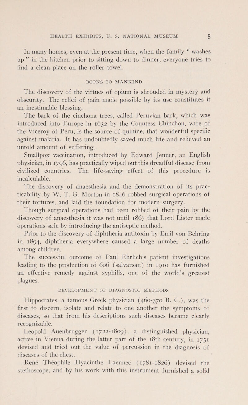 In many homes, even at the present time, when the family “ washes up ” in the kitchen prior to sitting down to dinner, everyone tries to find a clean place on the roller towel. BOONS TO MANKIND The discovery of the virtues of opium is shrouded in mystery and obscurity. The relief of pain made possible by its use constitutes it an inestimable blessing. The bark of the cinchona trees, called Peruvian bark, which was introduced into Europe in 1632 by the Countess Chinchon, wife of the Viceroy of Peru, is the source of quinine, that wonderful specific against malaria. It has undoubtedly saved much life and relieved an untold amount of suffering. Smallpox vaccination, introduced by Edward Jenner, an English physician, in 1796, has practically wiped out this dreadful disease from civilized countries. The life-saving efifect of this procedure is incalculable. The discovery of anaesthesia and the demonstration of its prac¬ ticability by W. T. G. Morton in 1846 robbed surgical operations of their tortures, and laid the foundation for modern surgery. Though surgical operations had been robbed of their pain by the discovery of anaesthesia it was not until 1867 that Lord Lister made operations safe by introducing the antiseptic method. Prior to the discovery of diphtheria antitoxin by Emil von Behring in 1894, diphtheria everywhere caused a large number of deaths among children. The successful outcome of Paul Ehrlich’s patient investigations leading to the production of 606 (salvarsan) in 1910 has furnished an effective remedy against syphilis, one of the world’s greatest plagues. DEVELOPMENT OF DIAGNOSTIC METHODS Plippocrates, a famous Greek physician (460-370 B. C.), was the first to discern, isolate and relate to one another the symptoms of diseases, so that from his descriptions such diseases became clearly recognizable. Leopold Auenbrugger (1722-1809), a distinguished physician, active in Vienna during the latter part of the 18th century, in 1751 devised and tried out the value of percussion in the diagnosis of diseases of the chest. Rene Theophile Hyacinthe Laennec (1781-1826) devised the stethoscope, and by his work with this instrument furnished a solid