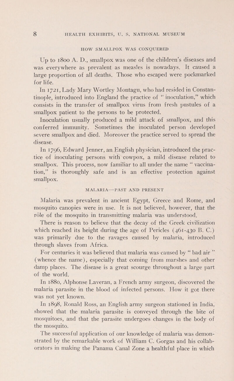 HOW SMALLPOX WAS CONQUERED Up to 1800 A. D., smallpox was one of the children’s diseases and was everywhere as prevalent as measles is nowadays, it caused a large proportion of all deaths. Those who escaped were pockmarked for life. I11 1721, Lady Mary Wortley Montagu, who had resided in Constan¬ tinople, introduced into England the practice of “ inoculation,” which consists in the transfer of smallpox virus from fresh pustules of a smallpox patient to the persons to be protected. Inoculation usually produced a mild attack of smallpox, and this conferred immunity. Sometimes the inoculated person developed severe smallpox and died. Moreover the practice served to spread the disease. In 1796, Edward Jenner, an English physician, introduced the prac¬ tice of inoculating persons with cowpox, a mild disease related to smallpox. This process, now familiar to all under the name “ vaccina¬ tion,” is thoroughly safe and is an effective protection against smallpox. MALARIA—PAST AND PRESENT Malaria was prevalent in ancient Egypt, Greece and Rome, and mosquito canopies were in use. It is not believed, however, that the role of the mosquito in transmitting malaria was understood. There is reason to believe that the decay of the Greek civilization which reached its height during the age of Pericles (461-430 B. C.) was primarily due to the ravages caused by malaria, introduced through slaves from Africa. For centuries it was believed that malaria was caused by “ bad air ” (whence the name), especially that coming from marshes and other damp places. The disease is a great scourge throughout a large part of the world. In 1880, Alphonse Laveran, a French army surgeon, discovered the malaria parasite in the blood of infected persons. How it got there was not yet known. In 1898, Ronald Ross, an English army surgeon stationed in India, showed that the malaria parasite is conveyed through the bite of mosquitoes, and that the parasite undergoes changes in the body of the mosquito. The successful application of our knowledge of malaria was demon¬ strated by the remarkable work of William C. Gorgas and his collab¬ orators in making the Panama Canal Zone a healthful place in which