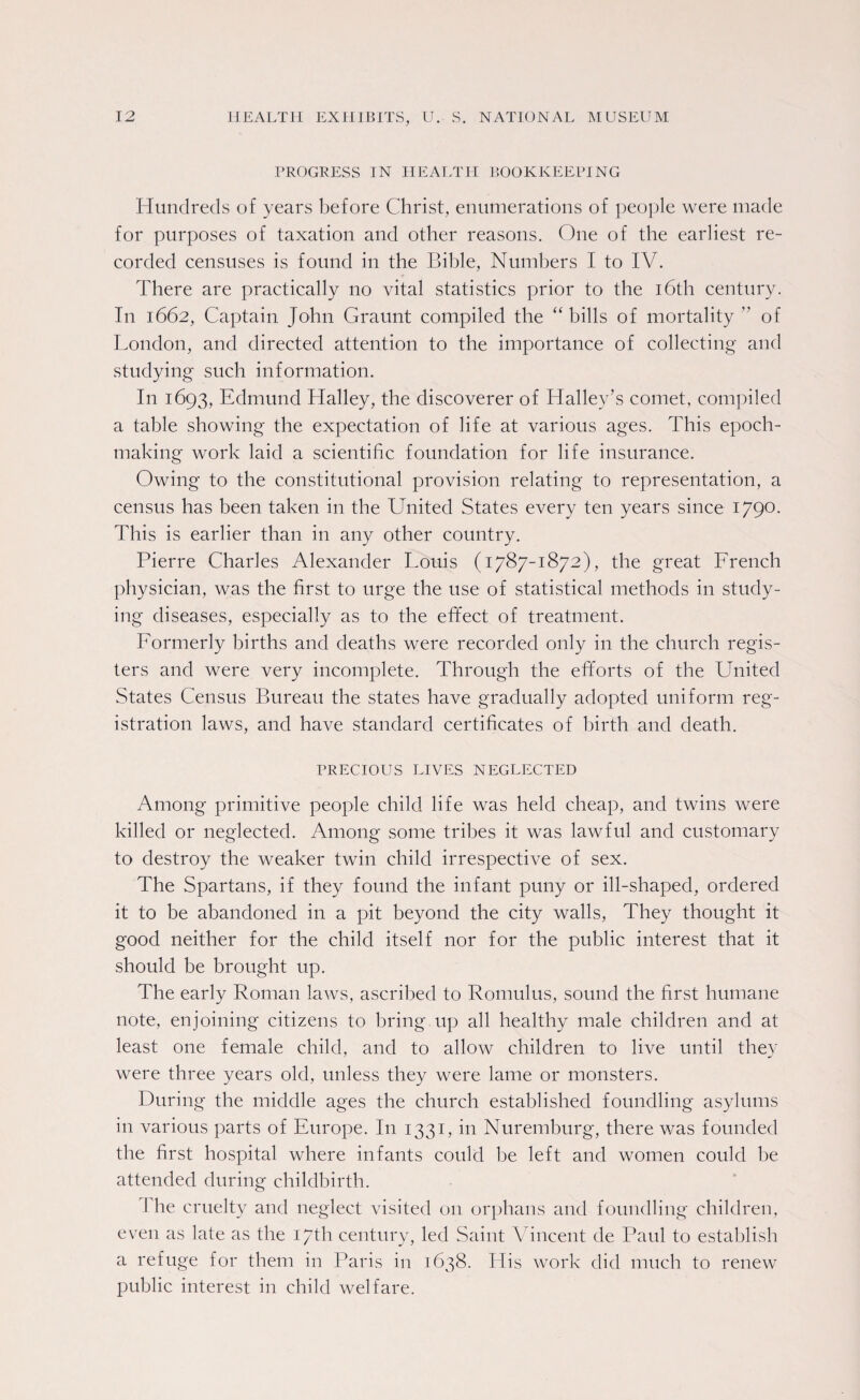 PROGRESS IN HEALTH BOOKKEEPING Hundreds of years before Christ, enumerations of people were made for purposes of taxation and other reasons. One of the earliest re¬ corded censuses is found in the Bible, Numbers I to IV. There are practically no vital statistics prior to the 16th century. In 1662, Captain John Graunt compiled the “ bills of mortality ” of London, and directed attention to the importance of collecting and studying such information. In 1693, Edmund Halley, the discoverer of Halley’s comet, compiled a table showing the expectation of life at various ages. This epoch- making work laid a scientific foundation for life insurance. Owing to the constitutional provision relating to representation, a census has been taken in the United States every ten years since 179°- This is earlier than in any other country. Pierre Charles Alexander Louis (1787-1872), the great French physician, was the first to urge the use of statistical methods in study¬ ing diseases, especially as to the efifect of treatment. Formerly births and deaths were recorded only in the church regis¬ ters and were very incomplete. Through the efforts of the United States Census Bureau the states have gradually adopted uniform reg¬ istration laws, and have standard certificates of birth and death. PRECIOUS LIVES NEGLECTED Among primitive people child life was held cheap, and twins were killed or neglected. Among some tribes it was lawful and customary to destroy the weaker twin child irrespective of sex. The Spartans, if they found the infant puny or ill-shaped, ordered it to be abandoned in a pit beyond the city walls, They thought it good neither for the child itself nor for the public interest that it should be brought up. The early Roman laws, ascribed to Romulus, sound the first humane note, enjoining citizens to bring up all healthy male children and at least one female child, and to allow children to live until they were three years old, unless they were lame or monsters. During the middle ages the church established foundling asylums in various parts of Europe. I11 1331, in Nuremburg, there was founded the first hospital where infants could be left and women could be attended during childbirth. 1 he cruelty and neglect visited 011 orphans and foundling children, even as late as the 17th century, led Saint Vincent de Paul to establish a refuge for them in Paris in 1638. His work did much to renew public interest in child welfare.