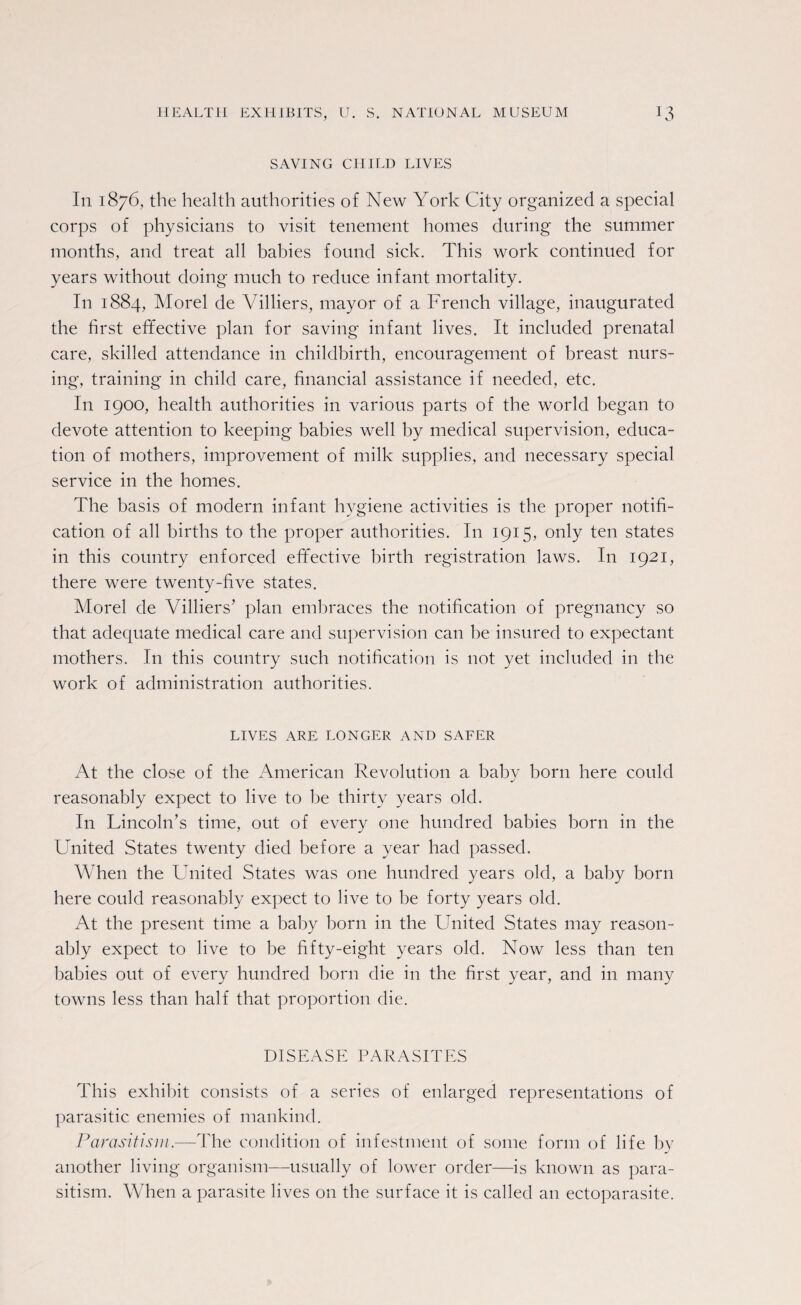 SAVING CHILD LIVES In 1876, the health authorities of New York City organized a special corps of physicians to visit tenement homes during the summer months, and treat all babies found sick. This work continued for years without doing much to reduce infant mortality. In 1884, Morel de Villiers, mayor of a French village, inaugurated the first effective plan for saving infant lives. It included prenatal care, skilled attendance in childbirth, encouragement of breast nurs¬ ing, training in child care, financial assistance if needed, etc. I11 1900, health authorities in various parts of the world began to devote attention to keeping babies well by medical supervision, educa¬ tion of mothers, improvement of milk supplies, and necessary special service in the homes. The basis of modern infant hygiene activities is the proper notifi¬ cation of all births to the proper authorities. In 1915, only ten states in this country enforced effective birth registration laws. I11 1921, there were twenty-five states. Morel de Villiers’ plan embraces the notification of pregnancy so that adequate medical care and supervision can he insured to expectant mothers. In this country such notification is not yet included in the work of administration authorities. LIVES ARE. LONGER AND SAFER At the close of the American Revolution a baby born here could reasonably expect to live to be thirty years old. In Lincoln’s time, out of every one hundred babies born in the United States twenty died before a year had passed. When the United States was one hundred years old, a baby born here could reasonably expect to live to be forty years old. At the present time a baby born in the LTnited States may reason¬ ably expect to live to be fifty-eight years old. Now less than ten babies out. of every hundred born die in the first year, and in many towns less than half that proportion die. DISEASE PARASITES This exhibit consists of a series of enlarged representations of parasitic enemies of mankind. Parasitism.—The condition of infestment of some form of life by another living organism—usually of lower order—is known as para¬ sitism. When a parasite lives on the surface it is called an ectoparasite.