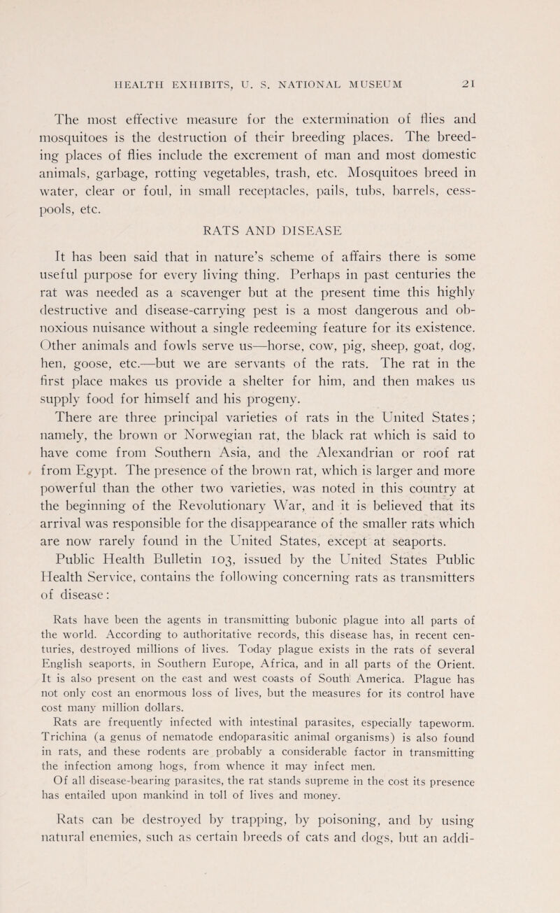 The most effective measure for the extermination of flies and mosquitoes is the destruction of their breeding places. The breed¬ ing places of flies include the excrement of man and most domestic animals, garbage, rotting vegetables, trash, etc. Mosquitoes breed in water, clear or foul, in small receptacles, pails, tubs, barrels, cess¬ pools, etc. RATS AND DISEASE It has been said that in nature’s scheme of affairs there is some useful purpose for every living thing. Perhaps in past centuries the rat was needed as a scavenger but at the present time this highly destructive and disease-carrying pest is a most dangerous and ob¬ noxious nuisance without a single redeeming feature for its existence. Other animals and fowls serve us—horse, cow, pig, sheep, goat, dog, hen, goose, etc.—but we are servants of the rats. The rat in the first place makes us provide a shelter for him, and then makes us supply food for himself and his progeny. There are three principal varieties of rats in the United States; namely, the brown or Norwegian rat, the black rat which is said to have come from Southern Asia, and the Alexandrian or roof rat from Egypt. The presence of the brown rat, which is larger and more powerful than the other two varieties, was noted in this country at the beginning of the Revolutionary War, and it is believed that its arrival was responsible for the disappearance of the smaller rats which are now rarely found in the United States, except at seaports. Public Health Bulletin 103, issued by the United States Public Health Service, contains the following concerning rats as transmitters of disease: Rats have been the agents in transmitting bubonic plague into all parts of the world. According to authoritative records, this disease has, in recent cen¬ turies, destroyed millions of lives. Today plague exists in the rats of several English seaports, in Southern Europe, Africa, and in all parts of the Orient. It is also present on the east and west coasts of South; America. Plague has not only cost an enormous loss of lives, but the measures for its control have cost many million dollars. Rats are frequently infected with intestinal parasites, especially tapeworm. Trichina (a genus of nematode endoparasitic animal organisms) is also found in rats, and these rodents are probably a considerable factor in transmitting the infection among hogs, from whence it may infect men. Of all disease-bearing parasites, the rat stands supreme in the cost its presence has entailed upon mankind in toll of lives and money. Rats can be destroyed by trapping, by poisoning, and by using natural enemies, such as certain breeds of cats and dogs, but an addi-