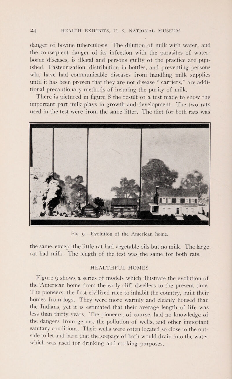 danger of bovine tuberculosis. The dilution of milk with water, and the consequent danger of its infection with the parasites of water¬ borne diseases, is illegal and persons guilty of the practice are pun¬ ished. Pasteurization, distribution in bottles, and preventing persons who have had communicable diseases from handling milk supplies until it has been proven that they are not disease “ carriers/’ are addi¬ tional precautionary methods of insuring the purity of milk. There is pictured in figure 8 the result of a test made to show the important part milk plays in growth and development. The two rats used in the test were from the same litter. The diet for both rats was Fig. 9.—Evolution of the American home. the same, except the little rat had vegetable oils but no milk. The large rat had milk. The length of the test was the same for both rats. HEALTHFUL HOMES Figure 9 shows a series of models which illustrate the evolution of the American home from the early cliff dwellers to the present time. The pioneers, the first civilized race to inhabit the country, built their homes from logs. They were more warmly and cleanly housed than the Indians, yet it is estimated that their average length of life was less than thirty years. The pioneers, of course, had no knowledge of the dangers from germs, the pollution of wells, and other important sanitary conditions. Their wells were often located so close to the out¬ side toilet and barn that the seepage of both would drain into the water which was used for drinking and cooking purposes.