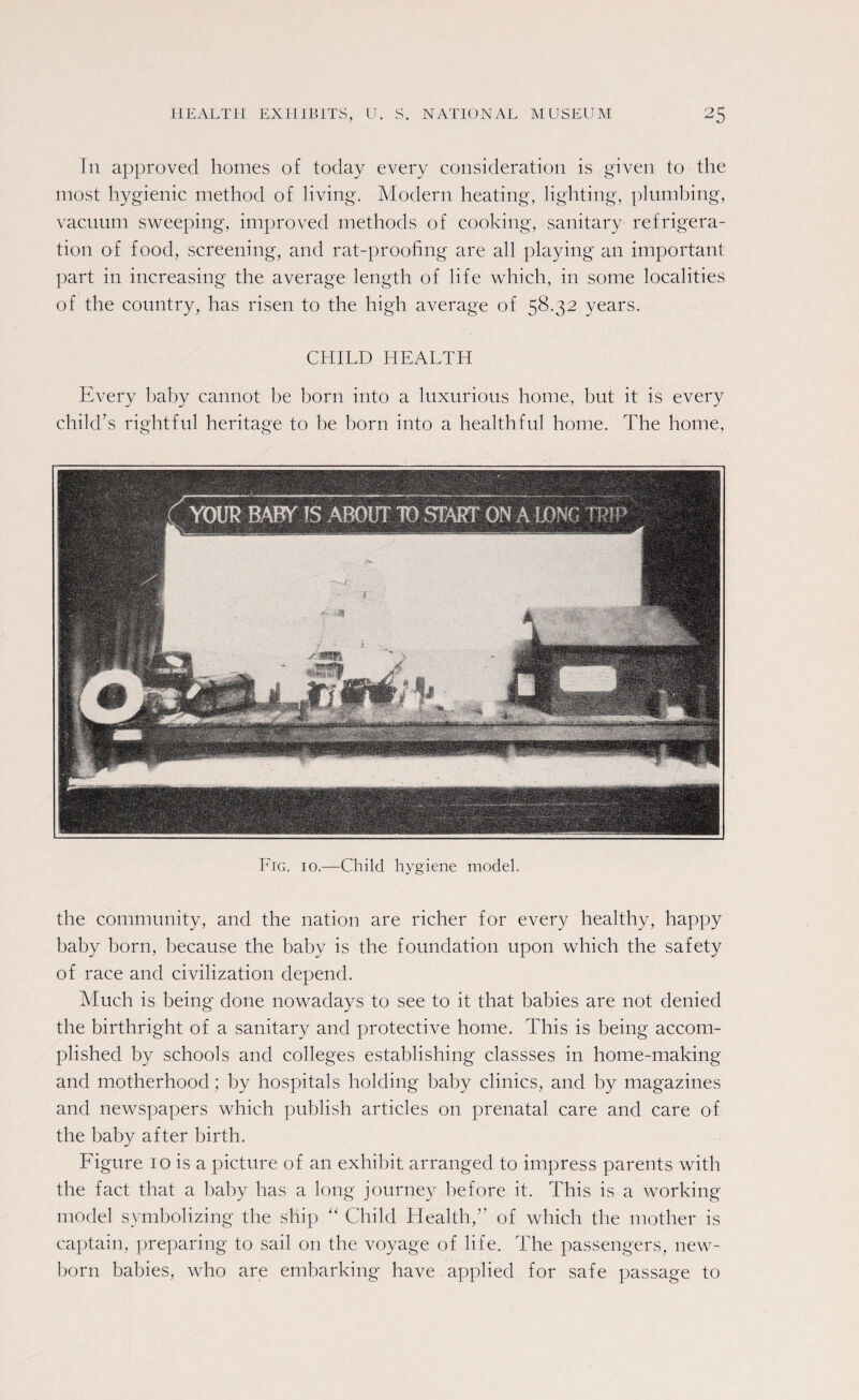 In approved homes of today every consideration is given to the most hygienic method of living. Modern heating, lighting, plumbing, vacuum sweeping, improved methods of cooking, sanitary refrigera¬ tion of food, screening, and rat-proofing are all playing an important part in increasing the average length of life which, in some localities of the country, has risen to the high average of 58.32 years. CHILD HEALTH Every baby cannot be born into a luxurious home, but it is every child's rightful heritage to be horn into a healthful home. The home, Fig. 10.—Child hygiene model. the community, and the nation are richer for every healthy, happy baby born, because the baby is the foundation upon which the safety of race and civilization depend. Much is being done nowadays to see to it that babies are not denied the birthright of a sanitary and protective home. This is being accom¬ plished by schools and colleges establishing classses in home-making and motherhood; by hospitals holding baby clinics, and by magazines and newspapers which publish articles on prenatal care and care of the baby after birth. Figure 10 is a picture of an exhibit arranged to impress parents with the fact that a baby has a long journey before it. This is a working model symbolizing the ship “ Child Health,” of which the mother is captain, preparing to sail on the voyage of life. The passengers, new¬ born babies, who are embarking have applied for safe passage to