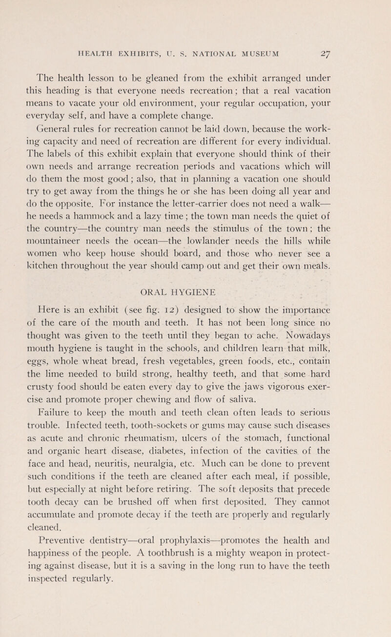 The health lesson to be gleaned from the exhibit arranged under this heading is that everyone needs recreation; that a real vacation means to vacate your old environment, your regular occupation, your everyday self, and have a complete change. General rules for recreation cannot be laid down, because the work¬ ing capacity and need of recreation are different for every individual. The labels of this exhibit explain that everyone should think of their own needs and arrange recreation periods and vacations which will do them the most good; also, that in planning a vacation one should try to get away from the things he or she has been doing all year and do the opposite. For instance the letter-carrier does not need a walk— he needs a hammock and a lazy time; the town man needs the quiet of the country—the country man needs the stimulus of the town; the mountaineer needs the ocean—the lowlander needs the hills while women who keep house should board, and those who never see a kitchen throughout the year should camp out and get their own meals. ORAL HYGIENE Here is an exhibit (see fig. 12) designed to show the importance of the care of the mouth and teeth. It has not been long since no thought was given to the teeth until they began to ache. Nowadays mouth hygiene is taught in the schools, and children learn that milk, eggs, whole wheat bread, fresh vegetables, green foods, etc., contain the lime needed to build strong, healthy teeth, and that some hard crusty food should be eaten every day to give the jaws vigorous exer¬ cise and promote proper chewing and flow of saliva. Failure to keep the mouth and teeth clean often leads to serious trouble. Infected teeth, tooth-sockets or gums may cause such diseases as acute and chronic rheumatism, ulcers of the stomach, functional and organic heart disease, diabetes, infection of the cavities of the face and head, neuritis, neuralgia, etc. Much can he done to prevent such conditions if the teeth are cleaned after each meal, if possible, but especially at night before retiring. The soft deposits that precede tooth decay can be brushed off when first deposited. They cannot accumulate and promote decay if the teeth are properly and regularly cleaned. Preventive dentistry—oral prophylaxis—promotes the health and happiness of the people. A toothbrush is a mighty weapon in protect- ing against disease, but it is a saving in the long run to have the teeth inspected regularly.