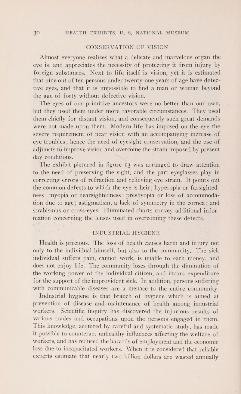 CONSERVATION OF VISION Almost everyone realizes what a delicate and marvelous organ the eye is, and appreciates the necessity of protecting it from injury by foreign substances. Next to life itself is vision, yet it is estimated that nine out of ten persons under twenty-one years of age have defec¬ tive eyes, and that it is impossible to find a man or woman beyond the age of forty without defective vision. The eyes of our primitive ancestors were no better than our own, hut they used them under more favorable circumstances. They used them chiefly for distant vision, and consequently such great demands were not made upon them. Modern life has imposed on the eye the severe requirement of near vision with an accompanying increase of eye troubles; hence the need of eyesight conservation, and the use of adjuncts to improve vision and overcome the strain imposed by present day conditions. The exhibit pictured in figure 13 was arranged to draw attention to the need of preserving the sight, and the part eyeglasses play in correcting errors of refraction and relieving eye strain. It points out the common defects to which the eye is heir; hyperopia or farsighted¬ ness ; myopia or nearsightedness ; presbyopia or loss of accommoda¬ tion due to age; astigmatism, a lack of symmetry in the cornea; and strabismus or cross-eyes. Illuminated charts convey additional infor¬ mation concerning the lenses used in overcoming these defects. INDUSTRIAL HYGIENE Health is precious. The loss of health causes harm and injury not only to the individual himself, but also to the community. The sick individual suffers pain, cannot work, is unable to earn money, and does not enjoy life. The community loses through the diminution of the working power of the individual citizen, and incurs expenditure for the support of the improvident sick. In addition, persons suffering with communicable diseases are a menace to the entire community. Industrial hygiene is that branch of hygiene which is aimed at prevention of disease and maintenance of health among industrial workers. Scientific inquiry has discovered the injurious results of various trades and occupations upon the persons engaged in them. This knowledge, acquired by careful and systematic study, has made it possible to counteract unhealthy influences affecting the welfare of workers, and has reduced the hazards of employment and the economic loss due to incapacitated workers. When it is considered that reliable experts estimate that nearly two billion dollars are wasted annually