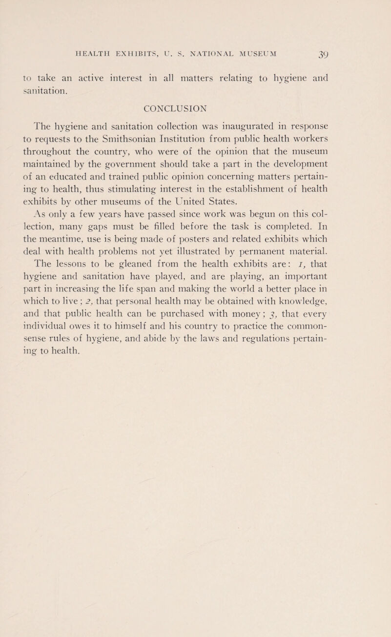 to take an active interest in all matters relating to hygiene and sanitation. CONCLUSION The hygiene and sanitation collection was inaugurated in response to requests to the Smithsonian Institution from public health workers throughout the country, who were of the opinion that the museum maintained by the government should take a part in the development of an educated and trained public opinion concerning matters pertain¬ ing to health, thus stimulating interest in the establishment of health exhibits by other museums of the United States. As only a few years have passed since work was begun on this col¬ lection, many gaps must be filled before the task is completed. In the meantime, use is being made of posters and related exhibits which deal with health problems not yet illustrated by permanent material. The lessons to be gleaned from the health exhibits are: i, that hygiene and sanitation have played, and are playing, an important part in increasing the life span and making the world a better place in which to live; 2, that personal health may be obtained with knowledge, and that public health can be purchased with money; y, that every individual owes it to himself and his country to practice the common- sense rules of hygiene, and abide by the laws and regulations pertain¬ ing to health.