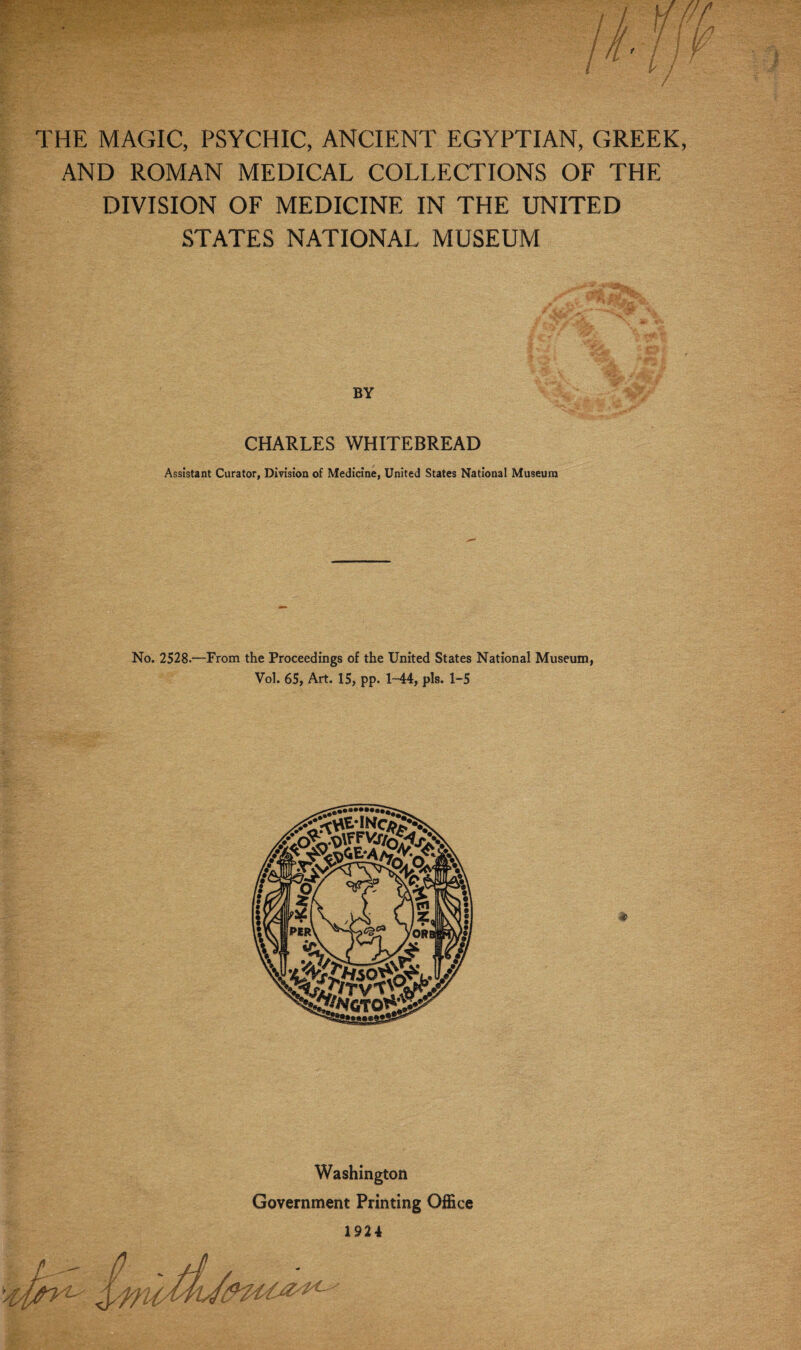 THE MAGIC, PSYCHIC, ANCIENT EGYPTIAN, GREEK, AND ROMAN MEDICAL COLLECTIONS OF THE DIVISION OF MEDICINE IN THE UNITED STATES NATIONAL MUSEUM BY CHARLES WHITEBREAD Assistant Curator, Division of Medicine, United States National Museum No. 2528.—From the Proceedings of the United States National Museum, Vol. 65, Art. 15, pp. 1-44, pis. 1-5 Washington Government Printing Office 1924