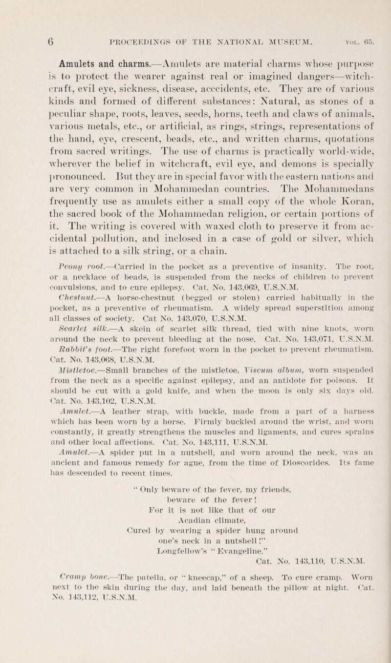 Amulets and charms.—Amulets are material cliarms whose purpose is to protect the wearer against real or imagined dangers—witch¬ craft, evil eye, sickness, disease, acccidents, etc. They are of various kinds and formed of different substances: Natural, as stones of a peculiar shape, roots, leaves, seeds, horns, teeth and claws of animals, various metals, etc., or artificial, as rings, strings, representations of the hand, eye, crescent, beads, etc., and written charms, quotations from sacred writings. The use of charms is practically world-wide, wherever the belief in witchcraft, evil eye, and demons is specially pronounced. But they are in special favor with the eastern nations and are very common in Mohammedan countries. The Mohammedans frequently use as amulets either a small copy of the whole Koran, the sacred book of the Mohammedan religion, or certain portions of it. The writing is covered with waxed cloth to preserve it from ac¬ cidental pollution, and inclosed in a case of gold or silver, which is attached to a silk string, or a chain. Peony root.—Carried in tlie pocket as a preventive of insanity. The root, or a necklace of beads, is suspended from the necks of children to prevent convulsions, and to cure epilepsy. Cat. No. 143,069, U.S.N.M. Chestnut.—A horse-chestnut (begged or stolen) carried habitually in the pocket, as a preventive of rheumatism. A widely spread superstition among all classes of society. Cat No. 143,070, U.S.N.M. Scarlet silk.—A skein of scarlet silk thread, tied with nine knots, worn around the neck to prevent bleeding at the nose. Cat. No. 143,071, U.S.N.M. Rabbit’s foot.—The right forefoot worn in the pocket to prevent rheumatism. Cat. No. 143,068, U.S.N.M. Mistletoe.—Small branches of the mistletoe, Viscum album, worn suspended from the neck as a specific against epilepsy, and an antidote for poisons. It should be cut with a gold knife, and when the moon is only six days old. Cat. No. 143,102, U.S.N.M. Amulet.—A leather strap, with buckle, made from a part of a harness which has been worn by a horse. Firmly buckled around the wrist, and worn constantly, it greatly strengthens the muscles and ligaments, and cures sprains and other local affections. Cat. No. 143,111, U.S.N.M. Amulet.—A spider put in a nutshell, and worn around the neck, was an ancient and famous remedy for ague, from the time of Dioscorides. Its fame has descended to recent times. “ Only beware of the fever, my friends, beware of the fever! For it is not like that of our Acadian climate, Cured by wearing a spider hung around one’s neck in a nutshell!” Longfellow’s “ Evangeline.” Cat. No. 143,110, U.S.N.M. Cramp bone.—The patella, or “ kneecap,” of a sheep. To cure cramp. Worn next to the skin during the day, and laid beneath the pillow at night. Cat. No. 143,112, U.S.N.M.