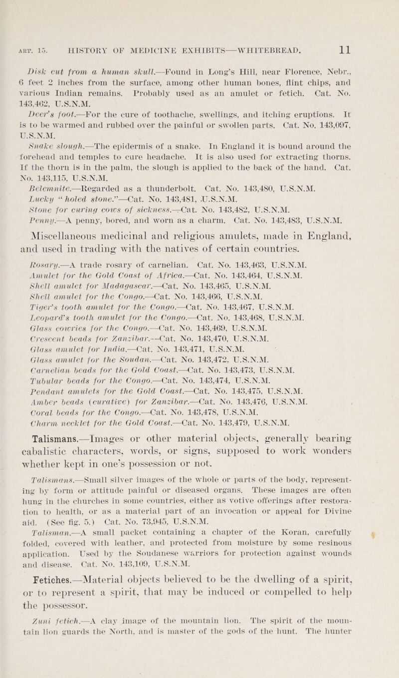 Disk cut from a human skull.-—Found in Long’s Hill, near Florence, Nebr., 6 feet 2 inches from the surface, among other human bones, flint chips, and various Indian remains. Probably used as an amulet or fetich. Cat. No. 143.462, U.S.N.M. Deer’s foot.—For the cure of toothache, swellings, and itching eruptions. It is to be warmed and rubbed over the painful or swollen parts. Cat. No. 143,097, U.S.N.M. Snake slougli.-—The epidermis of a snake. In England it is bound around the forehead and temples to cure headache. It is also used for extracting thorns. If the thorn is in the palm, the slough is applied to the back of the hand. Cat. No. 143.115, U.S.N.M. Belemnite.—Regarded as a thunderbolt. Cat. No. 143,480, U.S.N.M. Lucky “ holed stone.”—Cat. No. 143,481, U.S.N.M. Stone for curing coivs of sickness— Cat. No. 143,4S2, U.S.N.M. Penny.—A penny, bored, and worn as a charm. Cat. No. 143,483, U.S.N.M. Miscellaneous medicinal and religious amulets, made in England, and used in trading with the natives of certain countries. Rosary.—A trade rosary of carnelian. Cat. No. 143,463, U.S.N.M. Amulet for the Gold Coast of Africa— Cat. No. 143,464, U.S.N.M. Shell amulet for Madagascar.—Cat. No. 143,465, U.S.N.M. Shell amulet for the Congo.—Cat. No. 143,466, U.S.N.M. Tiger’’s tooth amulet for the Congo.—Cat. No. 143,467, U.S.N.M. Leopard’s tooth amulet for the Congo.—Cat. No. 143,468, U.S.N.M. Glass cowries for the Congo.—Cat. No. 143,469, U.S.N.M. Crescent heads for Zanzibar.—Cat. No. 143,470, U.S.N.M. Glass amulet for India.—Cat. No. 143,471, U.S.N.M. Glass amulet for the Soudan.—Cat. No. 143,472, U.S.N.M. Carnelian heads for the Gold Coast.—Cat. No. 143,473, U.S.N.M. Tubular heads for the Congo.—Cat. No. 143,474, U.S.N.M. Pendant amulets for the Gold Coast.—Cat. No. 143.475, U.S.N.M. Amber heads (curative) for Zanzibar.—Cat. No. 143,476, U.S.N.M. Coral heads for the Congo.—Cat. No. 143,478, U.S.N.M. Charm necklet for the Gold Coast.—Cat. No. 143,479, U.S.N.M. Talismans.—Images or other material objects, generally bearing cabalistic characters, words, or signs, supposed to work wonders whether kept in one’s possession or not. Talismans.—Small silver images of the whole or parts of the body, represent¬ ing by form or attitude painful or diseased organs. These images are often hung in the churches in some countries, either as votive offerings after restora¬ tion to health, or as a material part of an invocation or appeal for Divine aid. (See fig. 5.) Cat. No. 73,945, U.S.N.M. Talisman.—A small packet containing a chapter of the Koran, carefully folded, covered with leather, and protected from moisture by some resinous application. Used by the Soudanese warriors for protection against wounds and disease. Cat. No. 143,109, U.S.N.M. Fetiches.—Material objects believed to be the dwelling of a spirit, or to represent a spirit, that may be induced or compelled to help the possessor. Zuni fetich.—A clay image of the mountain lion. The spirit of the moun¬ tain lion guards the North, and is master of the gods of the hunt. The hunter