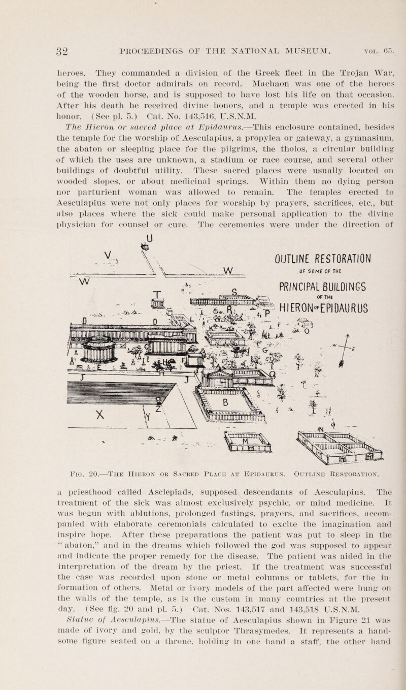 heroes. They commanded a division of the Greek fleet in the Trojan War, being the first doctor admirals on record. Machaon was one of the heroes of the wooden horse, and is supposed to have lost his life on that occasion. After his death he received divine honors, and a temple was erected in his honor. (See pi. 5.) Cat. No. 143,516, U.S.N.M. The Hicron or sacred place at Epidaurus.—This enclosure contained, besides the temple for the worship of Aesculapius, a propylea or gateway, a gymnasium, the abaton or sleeping place for the pilgrims, the tholos, a circular building of which the uses are unknown, a stadium or race course, and several other buildings of doubtful utility. These sacred places were usually located on wooded slopes, or about medicinal springs. Within them no dying person nor parturient woman was allowed to remain. The temples erected to Aesculapius were not only places for worship by prayers, sacrifices, etc., but also places where the sick could make personal application to the divine physician for counsel or cure. The ceremonies were under the direction of V u & w w T. -1 OUTLINE RESTORATION OF SOME OF THE PRINCIPAL BUILDINGS OF THE X «.», hieron-epidaurus * L.r ' TfA Fig. 20.—-The IIieron or Sacred Place at Epidaurus. Outline Restoration. a priesthood called Asclepiads, supposed descendants of Aesculapius. The treatment of the sick was almost exclusively psychic, or mind medicine. It was begun with ablutions, prolonged fastings, prayers, and sacrifices, accom¬ panied with elaborate ceremonials calculated to excite the imagination and inspire hope. After these preparations the patient was put to sleep in the “ abaton,” and in the dreams which followed the god was supposed to appear and indicate the proper remedy for the disease. The patient was aided in the interpretation of the dream by the priest. If the treatment was successful the case was recorded upon stone or metal columns or tablets, for the in¬ formation of others. Metal or ivory models of the part affected were hung on the walls of the temple, as is the custom in many countries at the present day. (See fig. 20 and pi. 5.) Cat. Nos. 143,517 and 143,518 U.S.N.M. Statue of Aesculapius.—The statue of Aesculapius shown in Figure 21 was made of ivory and gold, by the sculptor Thrasymedes. It represents a hand¬ some figure seated on a throne, holding in one hand a staff, the other hand