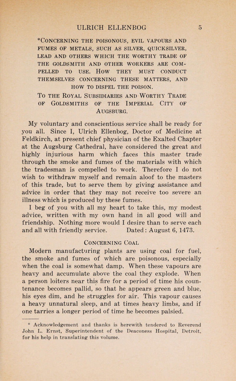 Concerning the poisonous, evil vapours and FUMES OF METALS, SUCH AS SILVER, QUICKSILVER, LEAD AND OTHERS WHICH THE WORTHY TRADE OF THE GOLDSMITH AND OTHER WORKERS ARE COM¬ PELLED TO USE. HOW THEY MUST CONDUCT THEMSELVES CONCERNING THESE MATTERS, AND HOW TO DISPEL THE POISON. To the Royal Subsidiaries and Worthy Trade of Goldsmiths of the Imperial City of Augsburg. My voluntary and conscientious service shall be ready for you all. Since I, Ulrich Ellenbog, Doctor of Medicine at Feldkirch, at present chief physician of the Exalted Chapter at the Augsburg Cathedral, have considered the great and highly injurious harm which faces this master trade through the smoke and fumes of the materials with which the tradesman is compelled to work. Therefore I do not wish to withdraw myself and remain aloof to the masters of this trade, but to serve them by giving assistance and advice in order that they may not receive too severe an illness which is produced by these fumes. I beg of you with all my heart to take this, my modest advice, written with my own hand in all good will and friendship. Nothing more would I desire than to serve each and all with friendly service. Dated : August 6, 1473. Concerning Coal Modern manufacturing plants are using coal for fuel, the smoke and fumes of which are poisonous, especially when the coal is somewhat damp. When these vapours are heavy and accumulate above the coal they explode. When a person loiters near this fire for a period of time his coun¬ tenance becomes pallid, so that he appears green and blue, his eyes dim, and he struggles for air. This vapour causes a heavy unnatural sleep, and at times heavy limbs, and if one tarries a longer period of time he becomes palsied. * Acknowledgement and thanks is herewith tendered to Reverend John L. Ernst, Superintendent of the Deaconess Hospital, Detroit, for his help in translating this volume.