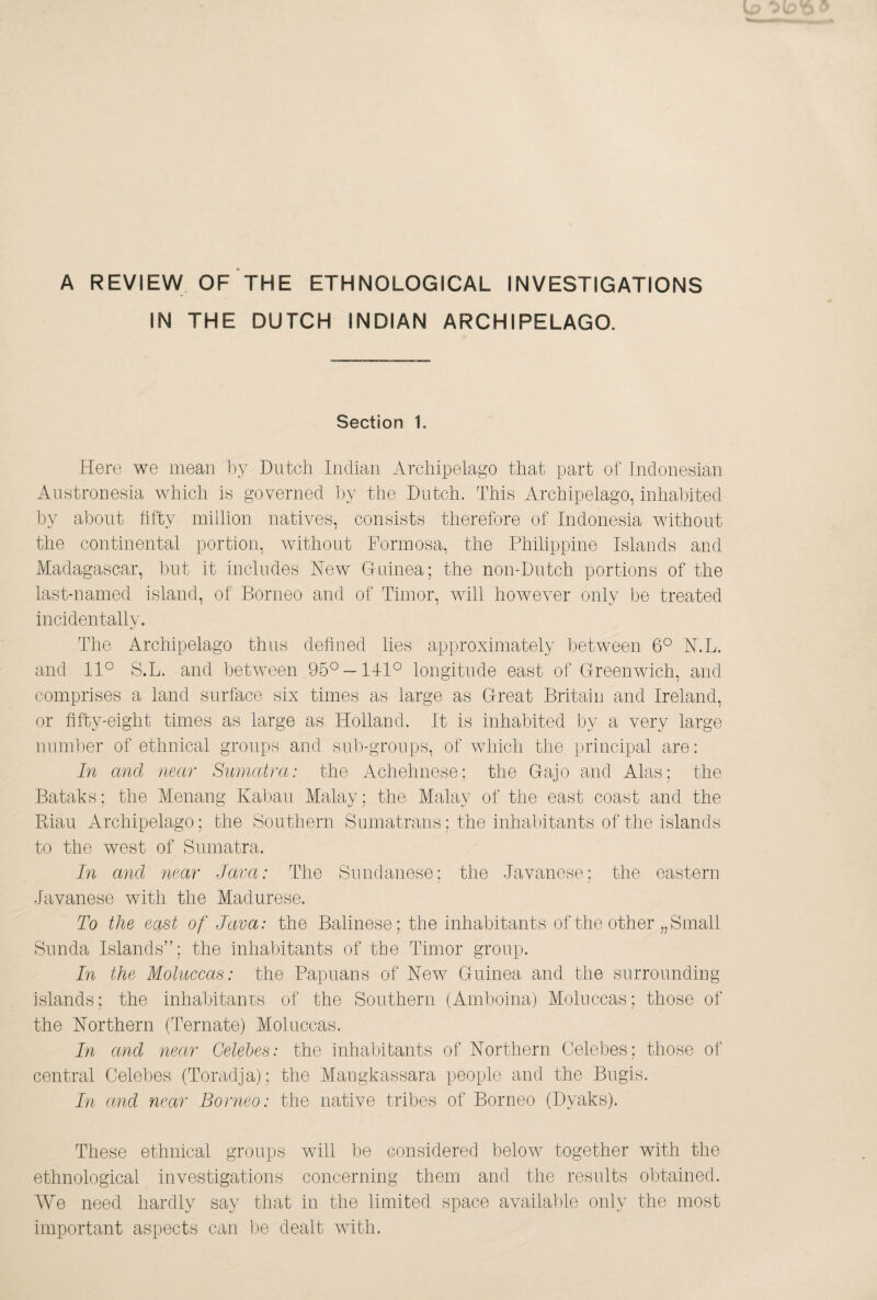 A REVIEW OF THE ETHNOLOGICAL INVESTIGATIONS IN THE DUTCH INDIAN ARCHIPELAGO. Section 1. Here we mean by Dutch Indian Archipelago that part of Indonesian Anstronesia which is governed by the Dutch. This Archipelago, inhabited by about hfty million natives, consists therefore of Indonesia without the continental portion, without Formosa, the Philippine Islands and Madagascar, but it includes New G-ninea; the non-Diitch portions of the last-named island, of Borneo and of Timor, will hoAvever only be treated incidentally. The Archipelago thus dehned lies approximately between 6° N.L. and 11° S.L. and between 95° —141° longitude east of Greenwich, and comprises a land surface six times as large as Great Britain and Ireland, or fifty-eight times as large as Holland. It is inhabited by a very large number of ethnical groups and siib-gronps, of which the principal are: In and near Sunuitra: the Achehnese; the Gajo and Alas; the Bataks; the Menang Kabau Malay; the Malay of the east coast and the Phan Archipelago; the Southern Sumatrans; the inhabitants of the islands to the west of Sumatra. hi and near Java: The Sundanese; the Javanese; the eastern Javanese with the Madurese. To the east of Java: the Balinese; the inhabitants of the other „Small Sunda Islands”; the inhabitants of the Timor group. In the Moluccas: the Papuans of New Guinea and the surrounding islands; the inhabitanrs of the Southern (Amboina) Moluccas; those of the Northern (Ternate) Moluccas. In and near Celebes: the inhabitants of Northern Celebes; those of central Celebes (Toradja); the Mangkassara people and the Bugis. In and near Borneo: the native tribes of Borneo (Dyaks). These ethnical groups will be considered below together with the ethnological investigations concerning them and the results obtained. We need hardly say that in the limited space available only the most important aspects can l;)e dealt with.