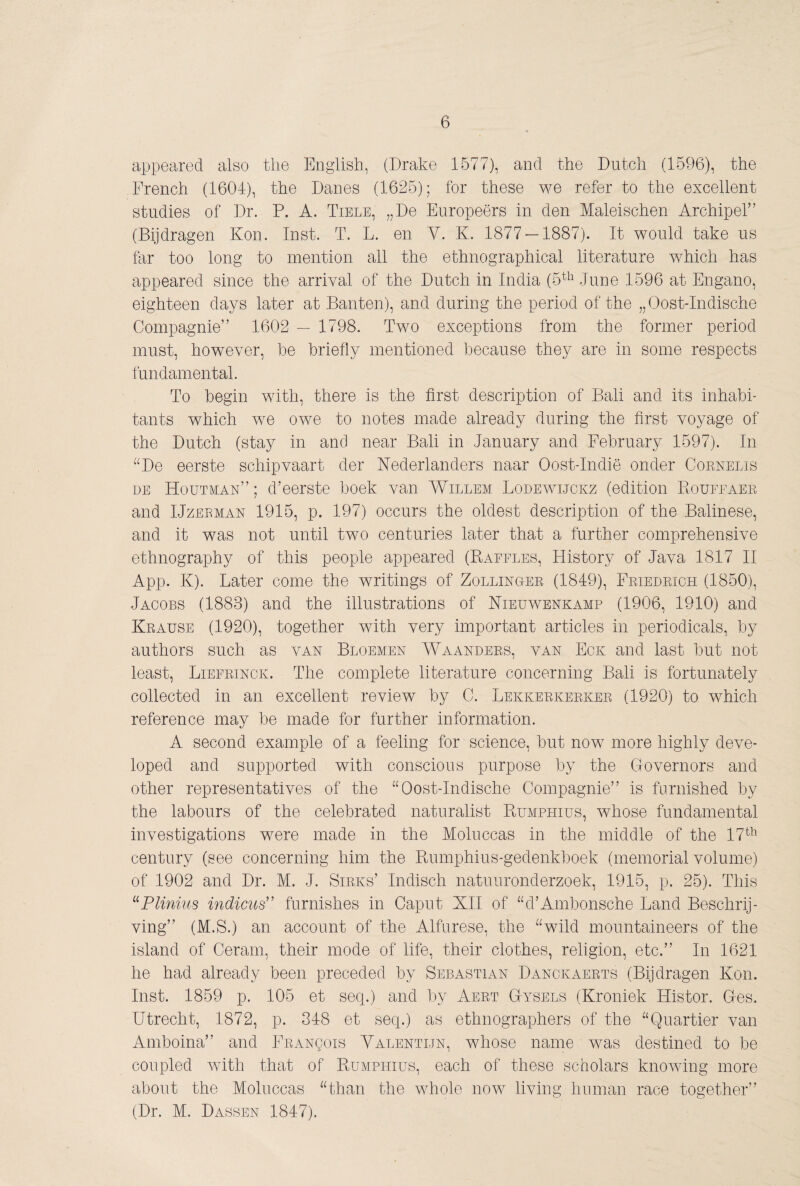 appeared also the English, (Drake 1577), and the Dutch (1596), the French (1604), the Danes (1625); for these we refer to the excellent studies of Dr. P. A. Tiele, „De Europeërs in den Maleischen Archipel” (Bijdragen Kon. Inst. T. L. en Y. K. 1877 — 1887). It would take us far too long to mention all the ethnographical literature which has appeared since the arrival of the Dutch in India (5^'^^ June 1596 at Engano, eighteen days later at Banten), and during the period of the „Oost-Indische Compagnie” 1602 — 1798. Two exceptions from the former period must, however, he briefly mentioned because they are in some respects fundamental. To begin with, there is the first description of Bali and its inhabi¬ tants which we owe to notes made already during the first voyage of the Dutch (stay in and near Bali in January and February 1597). In “De eerste schipvaart der Nederlanders naar Oost-Indië onder Coenelis DE Houtman” ; d’eerste boek van Willem Lodeavijokz (edition Piuüfeaee and IJzEEMAN 1915, p. 197) occurs the oldest description of the Balinese, and it was not until two centuries later that a further comprehensive ethnography of this people appeared (Raffles, History of Java 1817 H App. K). Later come the writings of Zolling-ee (1849), Feiedeich (1850), Jacobs (1883) and the illustrations of Nieuwenkamp (1906, 1910) and Keause (1920), together with very important articles in periodicals, by authors such as van Bloemen Waandees, van Eok and last but not least, Liefeinck. The complete literature concerning Bali is fortunately collected in an excellent review by C. Lekkeekeekee (1920) to which reference may be made for further information. A second example of a feeling for science, but now more highly deve¬ loped and supported with conscious purpose by the Governors and other representatives of the “Oost-Indische Compagnie” is furnished by the labours of the celebrated naturalist Rumphius, Avhose fundamental investigations were made in the Moluccas in the middle of the 17^^^ century (see concerning him the Rumphins-gedenkboek (memorial volume) of 1902 and Dr. M. J. Sieks’ Indisch natuuronderzoek, 1915, p. 25). This ^^Plinius indicus'’ furnishes in Caput XH of “d’Ainbonsche Land Beschrij¬ ving” (M.S.) an account of the Alfnrese, the “wild mountaineers of the island of Ceram, their mode of life, their clothes, religion, etc.” In 1621 he had already been preceded by Sebastian Danckaeets (Bijdragen Kon. Inst. 1859 p. 105 et seq.) and by Aeet Gysels (Kroniek Histor. Ges. Utrecht, 1872, p. 348 et seq.) as ethnographers of the “Quartier van Amboina” and FEANgois Valentijn, Avhose name was destined to be coupled with that of Rumphius, each of these scholars knoAving more about the Moluccas “than the whole iioav living hnnian race together” (Dr. M. Dassen 1847).