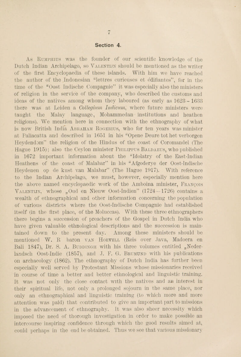 Section 4. As Kumphius was the founder of our scientific knowledge of the Dutch Indian Archipelago, so Valentijn should be mentioned as the writer of the first Encyclopaedia of these islands. With him we have reached the author of the .Indonesian “lettres curieuses et édifiantes”, for in the time of the “Oost Indische Compagnie” it was especially also the ministers of religion in the service of the company, who described the customs and ideas of the natives among whom they laboured (as early as 1623- 1633 there was at Leiden a Collegium Indicum^ where future ministers were taught the Malay language, Mohammedan institutions and heathen religions). We mention here in connection with the ethnography of what is now British India Abraham Eogerius, who for ten years was minister at Paliacatta and described in 1651 in his “Opene Deure tot het verborgen Heydendom” the religion of the Hindus of the coast of Coromandel (The Hague 1915) ; also the Ceylon minister Philippus Baldaeus, who published in 1672 important information about the “Idolatry of the East-Indian Heathens of the coast of Malabar” in his “Afgoderye der Oost-Indische Heydenen op de kust van Malabar” (The Hague 1917). With reference to the Indian Archipelago, we must, however, especially mention here the above named encyclopaedic work of the Amhoina minister, FRANgois Valentijn, whose „Oud en Nieuw Oost-Indien” (1724 — 1726) contains a wealth of ethnographical and other information concerning the population of various districts where the Oost-Indische Compagnie had established itself (in the first place, of the Moluccas). With these three ethnographers there begins a succession of preachers of the Gospel in Dutch India who have given valuable ethnological descriptions and the succession is main¬ tained down to the present day. Among these ministers should he mentioned W. R baron van Hoevell (Reis over Java, Madoera en Bali 1847), Dr. S. A. BuddinCtH with his three volumes entitled „Neder- landsch Oost-Indie (1857), and J. E. G. Brumund with his publications on archaeology (1862). The ethnography of Dutch India has further been especially well served by Protestant Missions Avhose missionaries received in course of time a better and better ethnological and linguistic training. It was not only the close contact AVith the natives and an interest in their spiritual life, not only a prolonged sojourn in the same place, nor only an ethnographical and linguistic training (to which more and more attention Avas paid) that contributed to give an important part to missions in the advancement of ethnography. It was also sheer necessity which imposed the need of thorough investigation in order to make possible an intercourse ins|)iring coniidence through Avhich the good results aimed at, could perhaps in the end be obtained. Thus Ave see that vaiious missionary