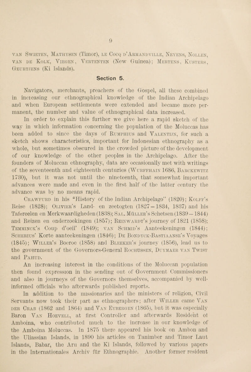 VAN SwiETEN, Mathysen (Timoi), LE CocQ 1)’Aemandville, Neyen.s, Nollen, VAN EE Kolk, Vieoen, Veetenten (New Guinea); Meetens, Kustei^s, Geuet.tens (Ki Inlands). Section 5. Navigators, merchants, preachers of the Gospel, all these combined in incieasing our ethnographical knowledge of the Indian Archipelago and when European settlements were extended and became more per¬ manent, the number and value of ethnographical data increased. In order to explain this further we give here a rapid sketch of the way in which information concerning the population of the Moluccas has been added to since the days of Rumphius and Valentijn, for such a sketch shows characteristics, important for Indonesian ethnography as a whole, but sometimes obscured in the crowded picture of the development of our knowledge of the other peoples in the Archipelago. After the founders of Moluccan ethnography, data are occasionally met with writings of the seventeenth and eighteenth centuries (Wueffhain 1686, Baeckewitz 1730), but it was not until the nineteenth, that somewhat important advances were made and even in the first half of the latter century the advance was by no means rapid. Ceawfued in his “History of the Indian Archipelago” (1820); KolffA Pmise (1828); Oliviee’s Land- en zeetogten (1827 — 1834, 1837) and his Tafereelen en Merkwaardigheden (1838); Sal. Müllee’s Schetsen (1839 —1844) and Reizen en onderzoekingen (1857); ReinwaedtA journey of 1821 (1858); Temminck’s Coup d’oeir (1849); van Schmid’s Aanteekeningen (1844); ScHEEius’ Korte aanteekeningen (1846); De Bondytk-Bastiaanse’s Voyages (1845); Willee’s Boeroe (1858) and Bleekee’s journey (1856), lead us to the government of the flovernors-General Rochussen, Duylmaee van Twist and Pahud. An increasing interest in the conditions of the Moluccan population then found expression in the sending out of Government Commissioners and also in journeys of the Governors themselves, accompanied by well- informed officials who afterwards published reports. In addition to the missionaries and the ministers of religion. Civil Servants now took their part as ethnographers; after Willee came Van DEE Ceab (1862 and 1864) and Van EYmEEGEN (1865), but it was especially Baron Van Hoevell, at first Controller and afterwards Resident ot Amboina, who contrilmted much to the increase in our knowledge of the Amboina Moluccas. In 1875 there appeared his book on Ambon and the Uliassian Islands, in 1890 his articles on Tanimber and Timor Laut Islands, Babar, the Am and the Ki Islands, followed by various papers in the Internationales Archiv ffir Ethnographie. Another former resident