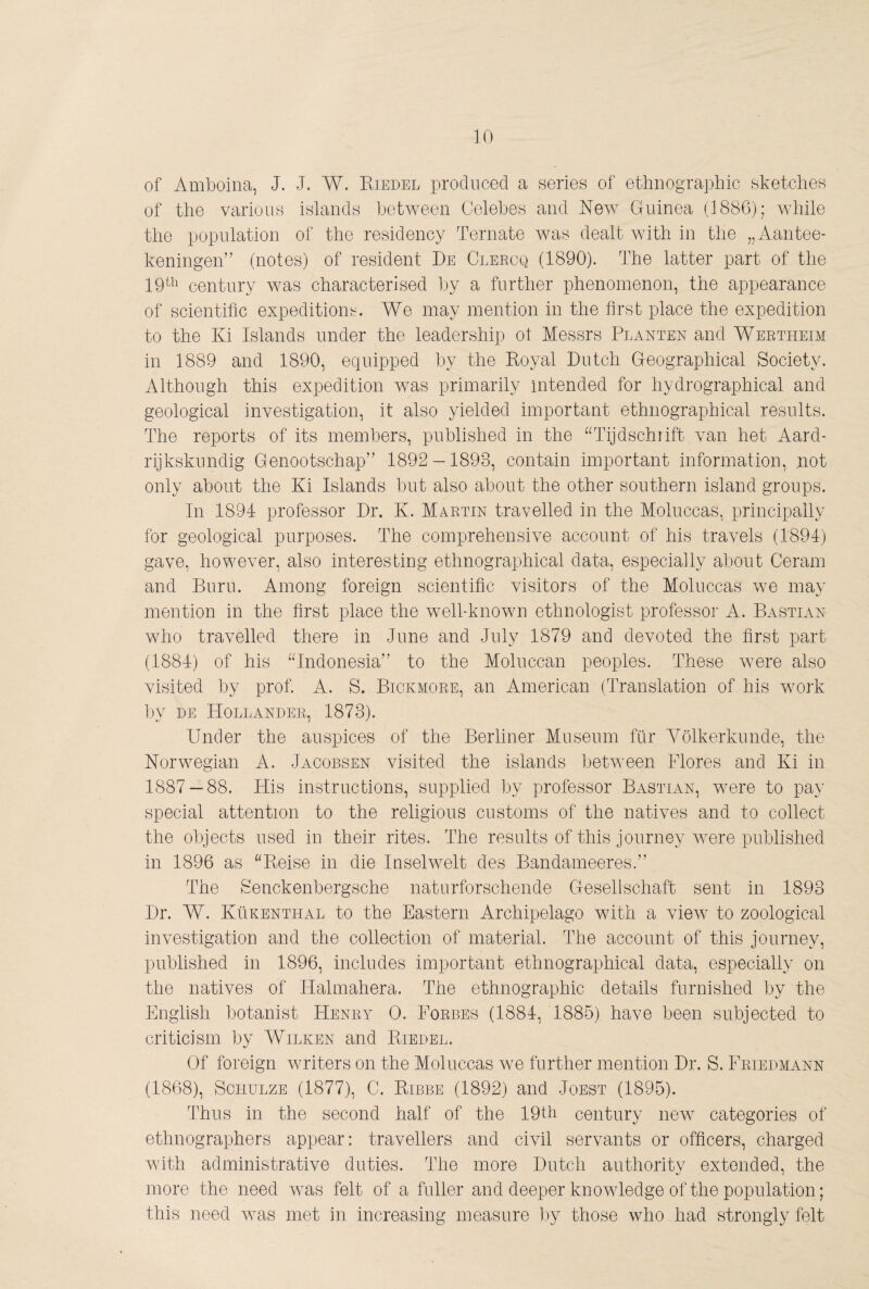 of Amboina, J. J. W. Riedel produced a series of ethnographic sketches of the various islands between Celebes and New Guinea (1886); while the population of the residency Ternate was dealt with in the „Aantee- keningen” (notes) of resident Re Cleecq (1890). The latter part of the 19^^^ century was characterised by a further phenomenon, the appearance of scientific expeditions. We may mention in the first place the expedition to the Ki Islands under the leadership ot Messrs Planten and Wertheim in 1889 and 1890, equipped by the Royal Dutch Geographical Society. Although this expedition was primarily intended for hydrographical and geological investigation, it also yielded important ethnographical results. The reports of its members, published in the ^GTjdschrift van het Aard¬ rijkskundig Genootschap” 1892 — 1893, contain important information, not only about the Ki Islands but also about the other southern island groups. In 1894 professor Dr. K. Martin travelled in the Moluccas, principally for geological purposes. The comprehensive account of his travels (1894) gave, however, also interesting ethnographical data, especially about Ceram and Burn. Among foreign scientific visitors of the Moluccas we may mention in the first place the well-known ethnologist professor A. Bastian who travelled there in June and July 1879 and devoted the first part (1884) of his ^Bndonesia” to the Moliiccan peoples. These were also visited by prof. A. S. Bickmore, an American (Translation of his work by DE Hollander, 1873). Under the auspices of the Berliner Museum fur Yölkerkunde, the Norwegian A. Jacobsen visited the islands between Flores and Ki in 1887 — 88. His instructions, supplied by professor Bastian, wmre to pay special attention to the religious customs of the natives and to collect the objects used in their rites. The results of this journey were published in 1896 as “Reise in die Inselwelt des Bandameeres.” The Senckenbergsche naturforschende Gesellschaft sent in 1893 Dr. W. Kükenthal to the Eastern Archipelago with a view to zoological investigation and the collection of material. The account of this journey, published in 1896, includes important ethnographical data, especially on the natives of Halmahera. The ethnographic details furnished by the English botanist Henry 0. Forbes (1884, 1885) have been subjected to criticism by Wilken and Riedel. Of foreign writers on the Moluccas we further mention Dr. S. Friedmann (1868), Schulze (1877), C. Ribbe (1892) and Joest (1895). Thus in the second half of the 19th century new^ categories of ethnographers appear: travellers and civil servants or officers, charged with administrative duties. The more Dutch authority extended, the more the need was felt of a fuller and deeper knowledge of the population; this need was met in increasing measure by those who had strongly felt