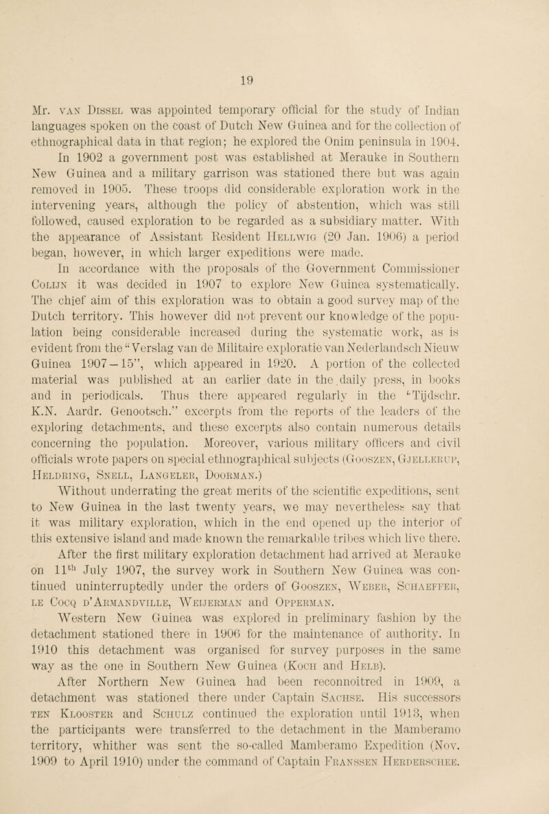 Mr. VAX Missel was appointed temporary official for the study of Indian languages spoken on the coast of Dutch New Guinea and for the collection of ethnographical data in that region; he explored the Onim peninsula in 1904. In 1902 a government post was established at Merauke in Southern New Guinea and a military garrison was stationed there but was again removed in 1905. These troops did considerable exploration work in the intervening years, although the policy of abstention, which was still followed, caused exploration to be regarded as a subsidiary matter. With the appearance of Assistant Nesident IIellavig (20 Jan. 1906) a period began, however, in which larger expeditions were made. In accordance with the proposals of the Government Commissioner CoLiJx it was decided in 1907 to explore New Guinea systematically. The chief aim of this exploration was to obtain a good survey map of the Dutch territory. This however did not prevent our knowledge of the popu¬ lation being considerable increased during the systematic work, as is evident from the Verslag van de Militaire exploratie van Nederlandsch Nieinv Guinea 1907 — 15”, which appeared in 1920. A portion of the collected material was published at an earlier date in the.daily press, in books and in periodicals. Thus there appeared regularly in the ‘'Tijdschr. K.N. Aardr. Genootsch.” excerpts from the reports of the leaders of the exploring detachments, and these excerpts also contain numerous details concerning the population. Moreover, various military officers and civil officials wrote papers on special ethnographical su])jects (Gooszen, Gjelleeue, Heldring, Snell, Mangeler, Doorman.) Without underrating the great merits of the scientific expeditions, sent to New Guinea in the last twenty years, we may neverthelesb- say that it was military exploration, which in the end opened up the interior of this extensive island and made known the remarkable tribes wdiich live there. After the first military exploration detachment had arrived at Merauke on 11^’^ July 1907, the survey work in Southern New Guinea was con¬ tinued uninterruptedly under the orders of Gooszen, Weber, Schaeffer., le Cocq d’Armandville, Weijerman and Opperman. Western New Guinea was explored in preliminary fashion by the detachment stationed there in 1906 for the maintenance of authority. In 1910 this detachment was organised for survey purposes in the same way as the one in Southern New Guinea (Koch and Helb). After Northern New Guinea had been reconnoitred in 1909, a detachment was stationed there under Captain Sachse. His successors ten Klooster and Schulz continued the exploration until 1913, when the participants were transferred to the detachment in the Mamberamo territory, whither was sent the so-called Mamljeramo Expedition (Nov. 1909 to April 1910) under the command of Captain Eranssen Herderschee.