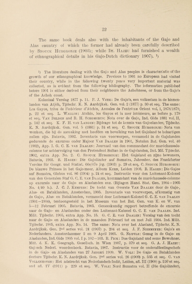 The same book deals also with the inhabitants of the Gajo and Alas country of which the former had already been carefully described by Snouck Hukokonje (1903); while Dr. IIazeu had furnished a wealth of ethnographical details in his Gajo-Dutch dictionary 1907). b The literature dealing with the Gajo and Alas peoples is characteristic of the growth of our ethnographical knowledge. Previous to 1901 no European had visited their country, while in the following twenty years very important material was collected, as is evident from the following bibliography. The information published before 1901 is either derived from their neighbours the Achehnese, or from the Gajo’s of the Acheh coast. Koloniaal Verslag 1877 p. 11. P. J. Ysth: De Gajo’s, een volksstam in de binnen¬ landen van Atjèh, Tijdschr. K. N. Aardrijksk. Gen. vol. 2 (1877) p. 30 et seq. The same: Les Gayos, tribu de Tintérieur d’Atchin, Annales de l’extrême Orient vol. 1, 1878/1879, p. 22 et seq. L. Wallon: At chin, les Gayos et la mer intérieure, as before p. 179 et seq. Van Pelden and R. H. Schomeeus: Nota over de Gajo, Ind. Gids 1881 vol. II, p. 142 et seq. K. F. H. van Langen: Bijdrage tot de kennis van Gajoelanden, Tijdschr. K. N. Aardrijksk. Gen. vol. 5 (1881) p. 34 et seq. C. Snouck Hukgronje: Nota van wenken, die bij de aanraking met hoofden en bevolking van het Gajoland te behartigen zullen zijn. Batavia, 1902. Inventaris van voorwerpen, verzameld in de Gajolanden gedurende de excursie onder Majoor Van Paalen in 1901, Notulen Bat. Gen. vol. 40 (1902), App. I. G. C. E. VAN Paalen: Journaal van den commandant der maréchaussée- colonne ter achtervolging van den Pretendent Sultan in de Gajolanden, Ind. Mil. Tijdschr. 1902, extra App. No. 2. C. Snouck Hurgronje: Het Gajoland en zijne bewoners, Batavia, 1903. B. Hagen: Pie Gajolander auf Sumatra, Jahresber. des Frankfurter Vereins für Geogr. und Statist. 66e/67e jrg. (1903) p. 29 et seq, C. Snouck Hurgronje: Pe blauwe Prinses in het Gajo-meer, Album Kern, Leiden 1903. B. Hagen: Pie Gajos auf Sumatra, Globus vol. 86 (1904) p. 24 et seq. Instructie voor den Luitenant-Kolonel van den Generalen Staf G. C. E. van Paalen, kommandant van de marécbaussée-colonne op excursie naar de Gajo- en Alaslanden enz. (Bijlagen Hand. Stat. Gen. 1904—1905 No. 4/40 b.). J. C. J. Kempees; Pe tocht van Overste Van Paalen door de Gajo-, Alas- en Bataklanden, Amsterdam, 1905. Inventaris van voorwerpen, afkomstig van de Gajo-, Alas- en Bataklanden, verzameld door Luitenant-Kolonel G. C, E. van Paalen (1901 — 1904), tentoongesteld in het Museum van het Bat. Gen. van K. en W. van 5—12 Februari 1905. Batavia, 1905. Geneeskundig rapport betreffende de excursie naar de Gajo- en Alaslanden onder den Luitenant-Kolonel G. C. E, van Paalen. Ind. Milit. Tijdschr. 1905, extra App. No. 15. G. C. E. van Paalen: Verslag van den tocht naar de Gajo- en Alaslanden in de maanden Februari tot en met Juli 1904. Ind. Milit. Tijdschr. 1905, extra App. No. 14. The same: Nota over het Alasland, Tijdschr. K. N. Aardrijksk. Gen. series vol. 24 (1907) p. 204 et seq. J. F. Niermeyer: Gajo’s en Nederlanders. Amsterdammer 2 en 9 April 1905. G. Nijpels: Gezag in de Gajo- en Alaslanden, Ind. Gids 1905 vol. I p. 102 — 103. R. Pick: Pas Gajoland und seme Bewohner. Milt. d. K. K. Geograph. Gesellsch. in Wien 1907, p. 379 et seq. G. A. J. Hazeu: Gajosch Nederl. woordenboek. Batavia, 1907. Instructie voor de onderafdeelingschefs in de Gajo- en Alaslanden van 27 Januari 1909. W. Volz: Pe Gajo- en Bataklanden (lecture Tijdschr. K. N. Aardrijksk. Gen. 2n<^ series vol. 26 (1909) p. 535 et seq. C. van Vollenhoven: Het adatrecht van Nederlandsch-Indië, Leiden, afl. Hl (1909) p. 226 et seq. and afl. IV (1911) p 229 et seq. W. Volz: Nord Sumatra vol. II (Pie Gajolander),