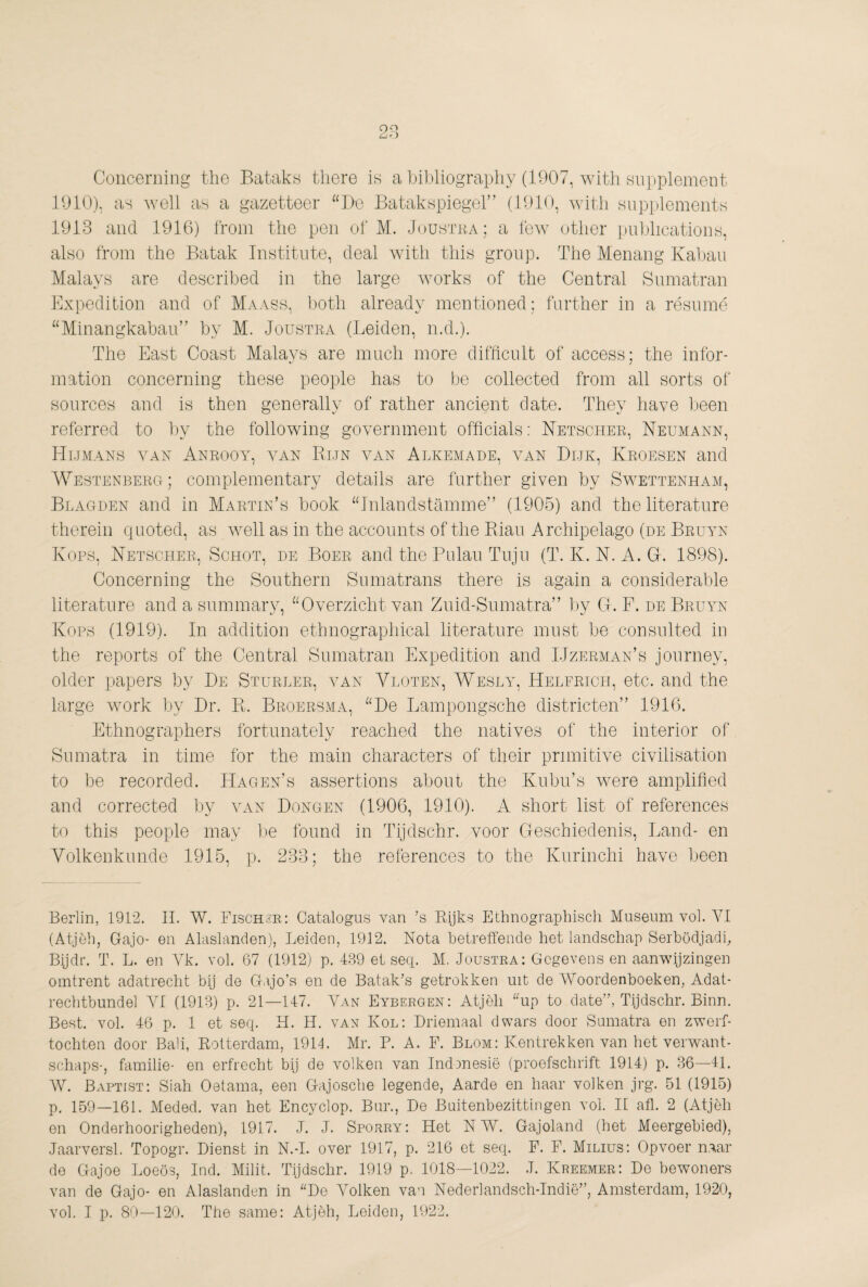 28 Concerning the Bataks there is a bibliography (1907, with supplement 1910), as well as a gazetteer “Do Batakspiegel” (1910, with supihements 1913 and 1916) from the pen of M. Joustka; a few other publications, also from the Batak Institute, deal with this group. The Menang Kaban Malays are described in the large works of the Central Sumatran Expedition and of Maass, both already mentioned; farther in a résumé “Minangkaban” by M. Joustra (Leiden, n.d.). The East Coast Malays are much more difficult of access; the infor¬ mation concerning these people has to be collected from all sorts of sources and is then generally of rather ancient date. They have been referred to by the following government officials: Netscher, Neumann, Humans van Anrooy, van Bun van Alkemade, van Dijk, Kroesen and Westenberg; complementary details are further given by Swettenham, Blagden and in Martin’s book “Inlandstamme” (1905) and the literature therein quoted, as well as in the accounts of the Rian Archipelago (de Bruyn Kops, Netscher, Schot, de Boer and the Bulan Tnjn (T. K. N. A. G. 1898). Concerning the Southern Sumatrans there is again a considerable literature and a summary, “Overzicht van Ziiid-Siimatra” by G. F. de Bruyn Kops (1919). In addition ethnographical literature must be consulted in the reports of the Central Sumatran Expedition and IJzerman’s journey, older papers by De Sturder, van Vloten, Wesly, Helfrich, etc. and the large work by Dr. R. Broersma, “De Lampongsche districten” 1916. Ethnographers fortunately reached the natives of the interior of Sumatra in time for the main characters of their primitive civilisation to be recorded. Hagen’s assertions about the Kubu’s were amplified and corrected by van Dongen (1906, 1910). A short list of references to this people may l)e found in Tijdschr. voor Geschiedenis, Land- en Volkenkunde 1915, p. 283; the references to the Kurinchi have been Berlin, 19P2. 11. W. Fischsr: Catalogus van ’s Rijks Ethnograpbisch Museum vol. YI (Atjèh, Gajo- eii Alaslanden), Leiden, 1912. Nota betreffende het landschap Seibödjadf Bijdr. T. L. en Vk. vol. 67 (1912) p. 439 et seq. M, Joustra: Gegevens en aanwijzingen omtrent adatrecht bij de Gajo’s en de Batak’s getrokken mt de Woordenboeken, Adat- rechtbundel VI (1913) p. 21—147. Van Eybergen: Atjèli “up to date”, Tijdschr. Binn. Best. vol. 46 p. 1 et seq. H. H. van Kol; Driemaal dwars door Sumatra en zwerf¬ tochten door Bah, Rotterdam, 1914. Mr. P. A. F. Blom: Kentrekken van het verwant- schaps-, familie- en erfrecht bij de volken van Indonesië (proefschrift 1914) p. 36—41. AV. Baptist: Siah Oetama, een Gajosche legende, Aarde en haar volken jrg. 51 (1915) p. 159—161. Meded. van het Encyclop. Bur., De Buitenbezittingen vol. li afl. 2 (Atjèh en Onderhoorigheden), 1917. J. J. Sporry: Het N AV. Gajoland (het Meergebied), Jaarversl. Topogr. Dienst in N.-I. over 1917, p. 216 et seq. F. F. Milius: Opvoer naar de Gajoe Loeös, Ind. Milit. Tijdschr. 1919 p, 1018—1022. .1. Kreemer: De bewoners van de Gajo- en Alaslanden in “De Volken van Nederlandsch-Indië”, Amsterdam, 1920,