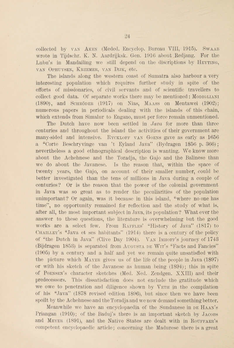 wrote in Tijdschr. K. N. Aardrijksk. Gen. 1916 a])out.Redjang. For the Lubu’y in Mandailing we still depend on the discriptions by Heytino, VAN Ophuysen, Kreemee, van Dijk, etc. The islands along the western coast of Sumatra also harbour a very interesting population which requires further study in spite of the efforts of missionaries, of civil servants and of scientific travellers to collect good data. Of separate works there may lie mentioned: Modigliani (1890), and Schroder (1917) on Mas, Maass on Mentawei (1902); numerous papers in periodicals dealing with the islands of this chain, which extends from Simalur to Engano, must per force remain unmentioned. The Dutch have now been settled in Java for more than three centuries and throughout the island the activities of their government are many-sided and intensive. Ryckloff v^an Goens gave as early as 1656 a “Corte Beschryvinge van ’t Eyland Java” (Bydragen 1856 p. 366); nevertheless a good ethnographical description is wanting. We know more about the Achehnese and the Toradja, the Gajo and the Balinese than we do about the Javanese. Is the reason that, within the space of twenty years, the Gajo, on account of their smaller number, could be better investigated than the tens of millions in Java during a couple of centuries? Or is the reason that the power of the colonial government in Java wms so great as to render the peculiarities of the population unimportant? Or again, was it because in this island, “where no one has time”, no opportunity remained for reflection and the study of what is, after all, the most important subject in Java, its population? What ever the answer to these questions, the literature is overwhelming but the good works are a select few. From Raffles’ “History of Java” (1817) to Chailley’s “Java et ses habitants” (1914) there is a century of the policy of “the Dutch in Java” (Clive Day 1904). Yan Imhoff’s journey of 1743 (Bijdragen 1853) is separated from Augusta de Wit’s “Facts and Fancies” (1905) by a century and a half and yet we remain quite unsatisfied with the picture which Mayer gives us of the life of the people in Java (1897) or with his sketch of the Javanese as human being (1894); this in spite of Poensen’s character sketches (Med. Med. Zendgen. XXIII) and their predecessors. This dissatisfaction does not exclude the gratitude which we owe to penetration and diligence shown by Yeth in the compilation of his “Java” (1878 revised edition 1896), but since then we have been spoilt by the Achehnese and the Toradja and we now demand something better. Meanwhile we have an encyclopaedia of the Sundanese in de Haan’s Priangan (1910); of the Baduj’s there is an important sketch by Jacobs and Meyer (1891), and the Native States are dealt with in Rouffaer’s competent encyclopaedic article; concerning the Madurese there is a great